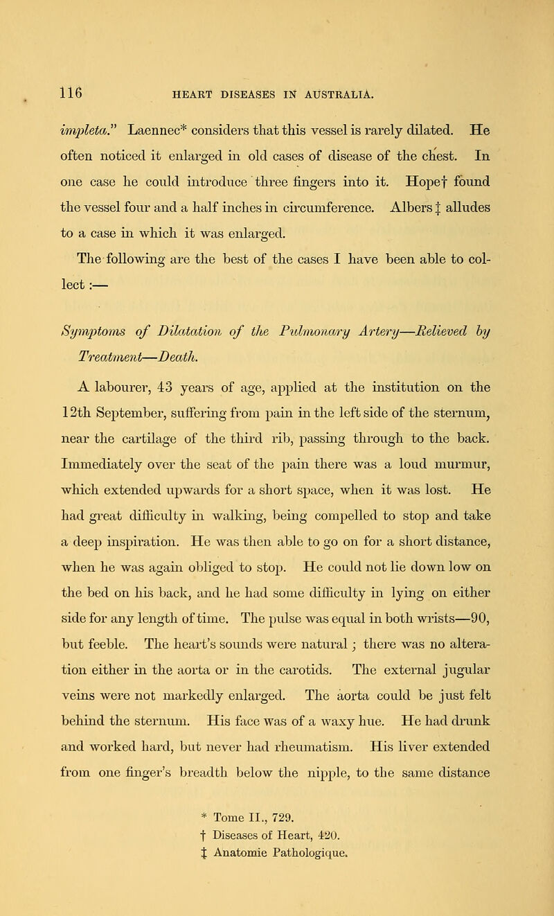 impleta. Laennec* considers that this vessel is rarely dilated. He often noticed it enlarged in old cases of disease of the chest. In one case he could introduce three fingers into it. Hopef found the vessel four and a half inches in circumference. Albers J alludes to a case in which it was enlarged. The following are the best of the cases I have been able to col- lect :— Symptoms of Dilatation of the Pulmonary Artery—Relieved by Treatment—Death. A labourer, 43 years of age, applied at the institution on the 12th September, suffering from pain in the left side of the sternum, near the cartilage of the third rib, passing through to the back. Immediately over the seat of the pain there was a loud murmur, which extended upwards for a short space, when it was lost. He had great difficulty in walking, being compelled to stop and take a deep inspiration. He was then able to go on for a short distance, when he was again obliged to stop. He could not lie down low on the bed on his back, and he had some difficulty in lying on either side for any length of time. The pulse was equal in both wrists—90, but feeble. The heart's sounds were natural; there was no altera- tion either in the aorta or in the carotids. The external jugular veins were not markedly enlarged. The aorta could be just felt behind the sternum. His face was of a waxy hue. He had drunk and worked hard, but never had rheumatism. His liver extended from one finger's breadth below the nipple, to the same distance * Tome II., 729. f Diseases of Heart, 420. % Anatomie Pathologique.