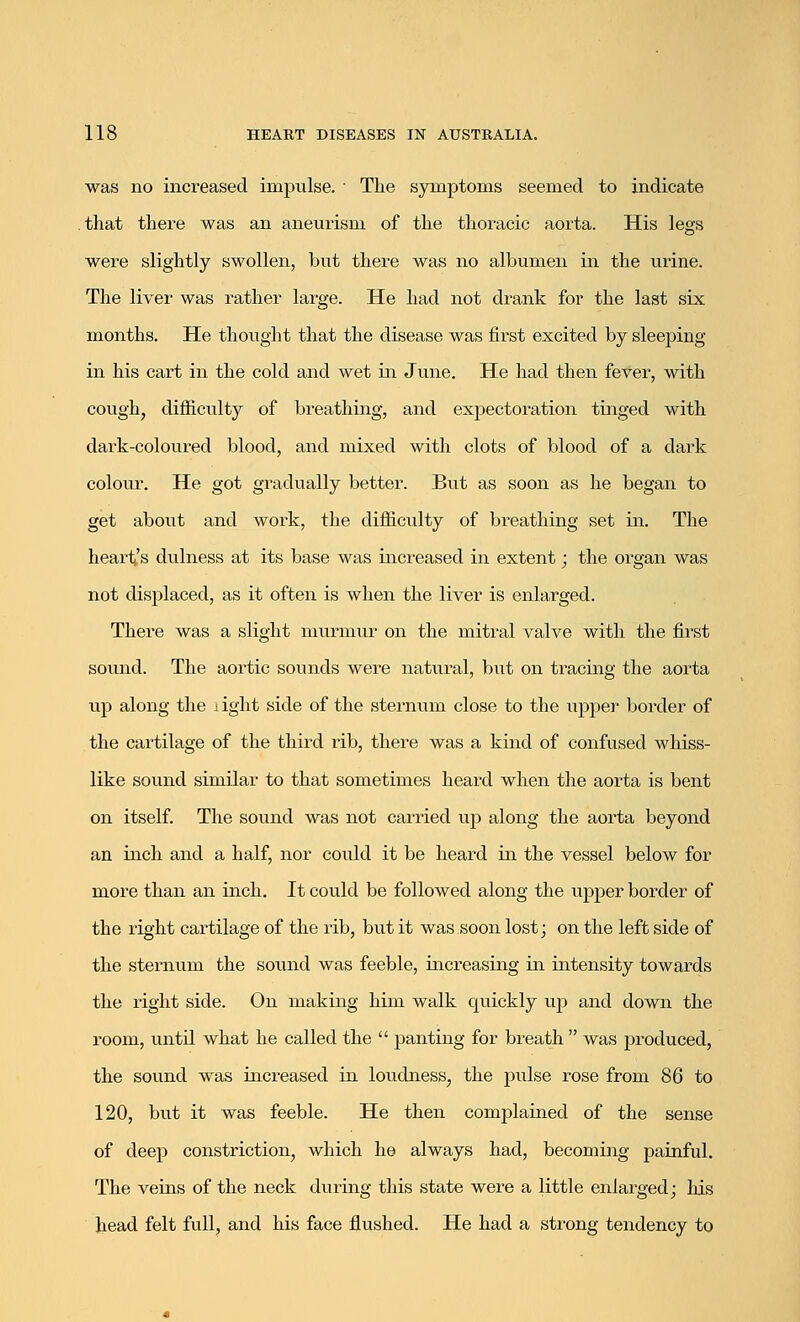 was no increased impulse. ' The symptoms seemed to indicate that there was an aneurism of the thoracic aorta. His legs were slightly swollen, but there was no albumen in the urine. The liver was rather large. He had not drank for the last six months. He thought that the disease was first excited by sleeping in his cart in the cold and wet in June. He had then fever, with cough, difficulty of breathing, and expectoration tinged with dark-coloured blood, and mixed with clots of blood of a dark colour. He got gradually better. But as soon as he began to get about and work, the difficulty of breathing set in. The heart's dulness at its base was increased in extent; the organ was not displaced, as it often is when the liver is enlarged. There was a slight murmur on the mitral valve with the first sound. The aortic sounds were natural, but on tracing the aorta up along the 1 ight side of the sternum close to the upper border of the cai'tilage of the third rib, there was a kind of confused whiss- like sound similar to that sometimes heard when the aorta is bent on itself. The sound was not carried up along the aorta beyond an inch and a half, nor could it be heard in the vessel below for more than an inch. It could be followed along the upper border of the right cartilage of the rib, but it was soon lost; on the left side of the sternum the sound was feeble, increasing in intensity towards the right side. On making him walk quickly up and down the room, until what he called the  panting for breath  was produced, the sound was increased in loudness, the pulse rose from 86 to 120, but it was feeble. He then complained of the sense of deep constriction, which he always had, becoming painful. The veins of the neck during this state were a little enlarged; his head felt full, and his face flushed. He had a strong tendency to