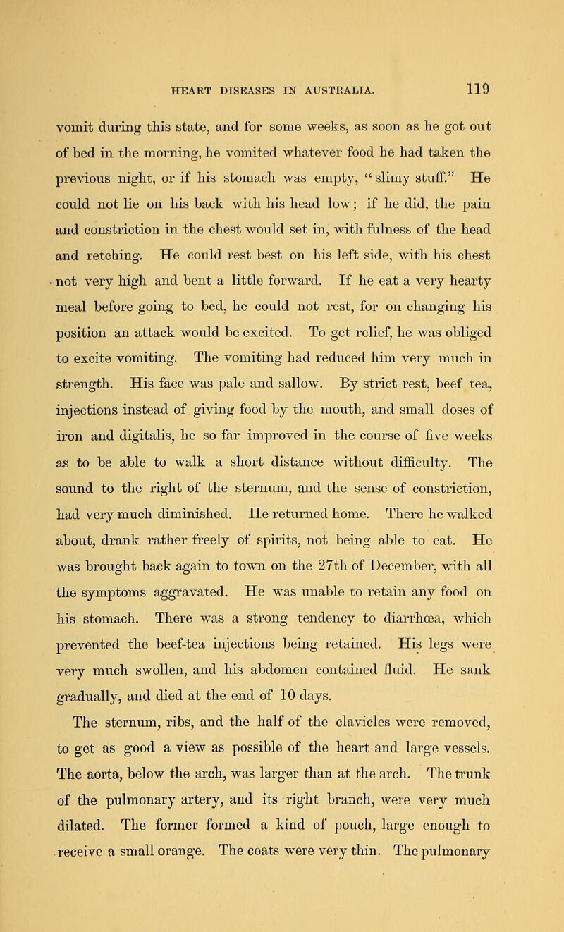 vomit during this state, and for some weeks, as soon as he got out of bed in the morning, he vomited whatever food he had taken the previous night, or if his stomach was empty,  slimy stuff. He could not lie on his back with his head low; if he did, the pain and constriction in the chest would set in, with fulness of the head and retching. He could rest best on his left side, with his chest not very high and bent a little forward. If he eat a very hearty meal before going to bed, he could not rest, for on changing his position an attack would be excited. To get relief, he was obliged to excite vomiting. The vomiting had reduced him very much in strength. His face was pale and sallow. By strict rest, beef tea, injections instead of giving food by the mouth, and small doses of iron and digitalis, he so far improved in the course of five weeks as to be able to walk a short distance without difficulty. The sound to the right of the sternum, and the sense of constriction, had very much diminished. He returned home. There he walked about, drank rather freely of spirits, not being able to eat. He was brought back again to town on the 27th of December, with all the symptoms aggravated. He was unable to retain any food on his stomach. There was a strong tendency to diari\ha3a, which prevented the beef-tea injections being retained. His legs were very much swollen, and his abdomen contained fluid. He sank gradually, and died at the end of 10 days. The sternum, ribs, and the half of the clavicles were removed, to get as good a view as possible of the heart and large vessels. The aorta, below the arch, was larger than at the arch. The trunk of the pulmonary artery, and its right branch, were very much dilated. The former formed a kind of pouch, large enough to receive a small orange. The coats were very thin. The pulmonary