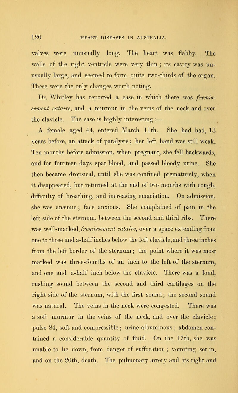 valves were unusually long. The heart was flabby. The walls of the right ventricle were very thin ; its cavity was un- usually large, and seemed to form quite two-thirds of the organ. These were the only changes worth noting. Dr. Whitley has reported a case in which there was fremis- sement cataire, and a murmur in the veins of the neck and over the clavicle. The case is highly interesting:— A female aged 44, entered March 11th. She had had, 13 years before, an attack of paralysis; her left hand was still weak. Ten months before admission, when pregnant, she fell backwards, and for fourteen days spat blood, and passed bloody urine. She then became dropsical, until she was confined prematurely, when it disappeared, but returned at the end of two months with cough, difficulty of breathing, and increasing' emaciation. On admission, she was anasmic; face anxious. She complained of pain in the left side of the sternum, between the second and third ribs. There was well-marked fremissement cataire, over a space extending from one to three and a-half inches below the left clavicle, and three inches from the left border of the sternum; the point where it was most marked was three-fourths of an inch to the left of the sternum, and one and a-half inch below the clavicle. There was a loud, rushing sound between the second and third cartilages on the right side of the sternum, with the first sound; the second sound was natural. The veins in the neck were congested. There was a soft murmur in the veins of the neck, and over the clavicle; pulse 84, soft and compressible; urine albuminous ; abdomen con- tained a considerable quantity of fluid. On the 17th, she was unable to he down, from danger of suffocation ; vomiting set in, and on the 20th, death. The pulmonary artery and its right and
