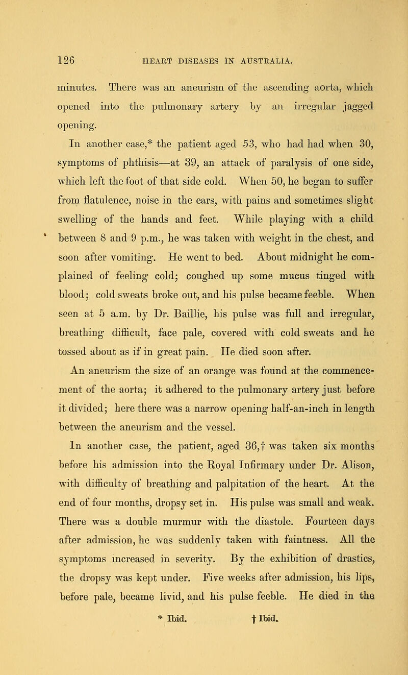 minutes. There was an aneurism of the ascending aorta, which opened into the pulmonary artery by an irregular jagged opening. In another case,* the patient aged 53, who had had when 30, symptoms of phthisis—at 39, an attack of paralysis of one side, which left the foot of that side cold. When 50, he began to suffer from flatulence, noise in the ears, with pains and sometimes slight swelling of the hands and feet. While playing with a child between 8 and 9 p.m., he was taken with weight in the chest, and soon after vomiting. He went to bed. About midnight he com- plained of feeling cold; coughed up some mucus tinged with blood; cold sweats broke out, and his pulse became feeble. When seen at 5 a.m. by Dr. Baillie, his pulse was full and irregular, breathing difficult, face pale, covered with cold sweats and he tossed about as if in great pain. He died soon after. An aneurism the size of an orange was found at the commence- ment of the aorta; it adhered to the pulmonary artery just before it divided; here there was a narrow opening half-an-inch in length between the aneurism and the vessel. In another case, the patient, aged 36, t was taken six months before his admission into the Royal Infirmary under Dr. Alison, with difficulty of breathing and palpitation of the heart. At the end of four months, dropsy set in. His pulse was small and weak. There was a double murmur with the diastole. Fourteen days after admission, he was suddenlv taken with faintness. All the symptoms increased in severity. By the exhibition of drastics, the dropsy was kept under. Five weeks after admission, his lips, before pale, became livid, and his pulse feeble. He died in the * Ibid. flbid.