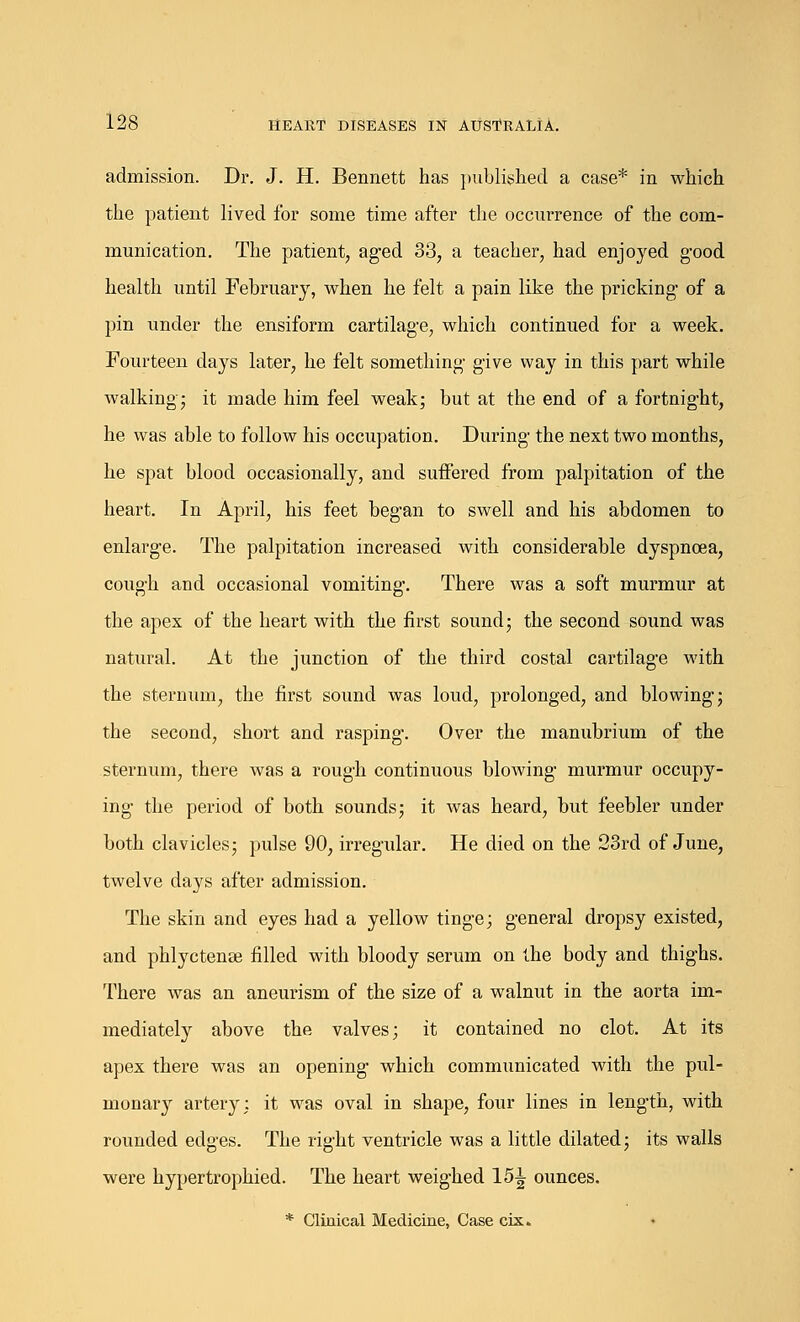 admission. Dr. J. H. Bennett has published a case* in which the patient lived for some time after the occurrence of the com- munication. The patient, aged 33, a teacher, had enjoyed good health until February, when he felt a pain like the pricking of a pin under the ensiform cartilage, which continued for a week. Fourteen days later, he felt something give way in this part while walking; it made him feel weak; but at the end of a fortnight, he was able to follow his occupation. During the next two months, he spat blood occasionally, and suffered from palpitation of the heart. In April, his feet began to swell and his abdomen to enlarge. The palpitation increased with considerable dyspnoea, cough and occasional vomiting. There was a soft murmur at the apex of the heart with the first sound; the second sound was natural. At the junction of the third costal cartilage with the sternum, the first sound was loud, prolonged, and blowing; the second, short and rasping. Over the manubrium of the sternum, there was a rough continuous blowing murmur occupy- ing the period of both sounds; it was heard, but feebler under both clavicles; pulse 90, irregular. He died on the 23rd of June, twelve days after admission. The skin and eyes had a yellow tinge; general dropsy existed, and phlyctense filled with bloody serum on the body and thighs. There was an aneurism of the size of a walnut in the aorta im- mediately above the valves; it contained no clot. At its apex there was an opening which communicated with the pul- monary artery; it was oval in shape, four lines in length, with rounded edges. The right ventricle was a little dilated; its walls were hypertrophied. The heart weighed 15^ ounces. * Clinical Medicine, Case cix.