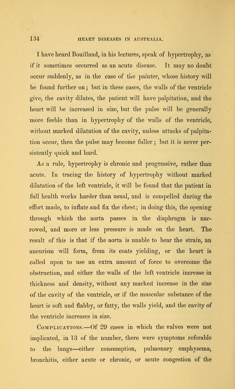 I have heard Bouillaud, in his lectures, speak of hypertrophy, as if it sometimes occurred as an acute disease. It may no doubt occur suddenly, as in the case of the painter, whose history will be found further on; but in these cases, the walls of the ventricle give, the cavity dilates, the patient will have palpitation, and the heart will be increased in size, but the pulse will be generally more feeble than in hypertrophy of the walls of the ventricle, without marked dilatation of the cavity, unless attacks of palpita- tion occui', then the pulse may become fuller; but it is never per- sistently cpiiick and hard. As a rule, hypertrophy is chronic and progressive, rather than acute. In tracing the history of hypertrophy without marked dilatation of the left ventricle, it will be found that the patient in full health works harder than usual, and is compelled during the effort made, to inflate and fix the chest; in doing this, the opening through which the aorta passes in the diaphragm is nar- rowed, and more or less pressure is made on the heart. The result of this is that if the aorta is unable to bear the strain, an aneurism will form, from its coats yielding, or the heart is called upon to use an extra amount of force to overcome the obstruction, and either the walls of the left ventricle increase in thickness and density, without any marked increase in the size of the cavity of the ventricle, or if the muscular substance of the heart is soft and flabby, or fatty, the walls yield, and the cavity of the ventricle increases in size. Complications.—Of 29 cases in which the valves were not implicated, in 13 of the number, there were symptoms referable to the lungs—either consumption, pulmonary emphysema, bronchitis, either acute or chronic, or acute congestion of the