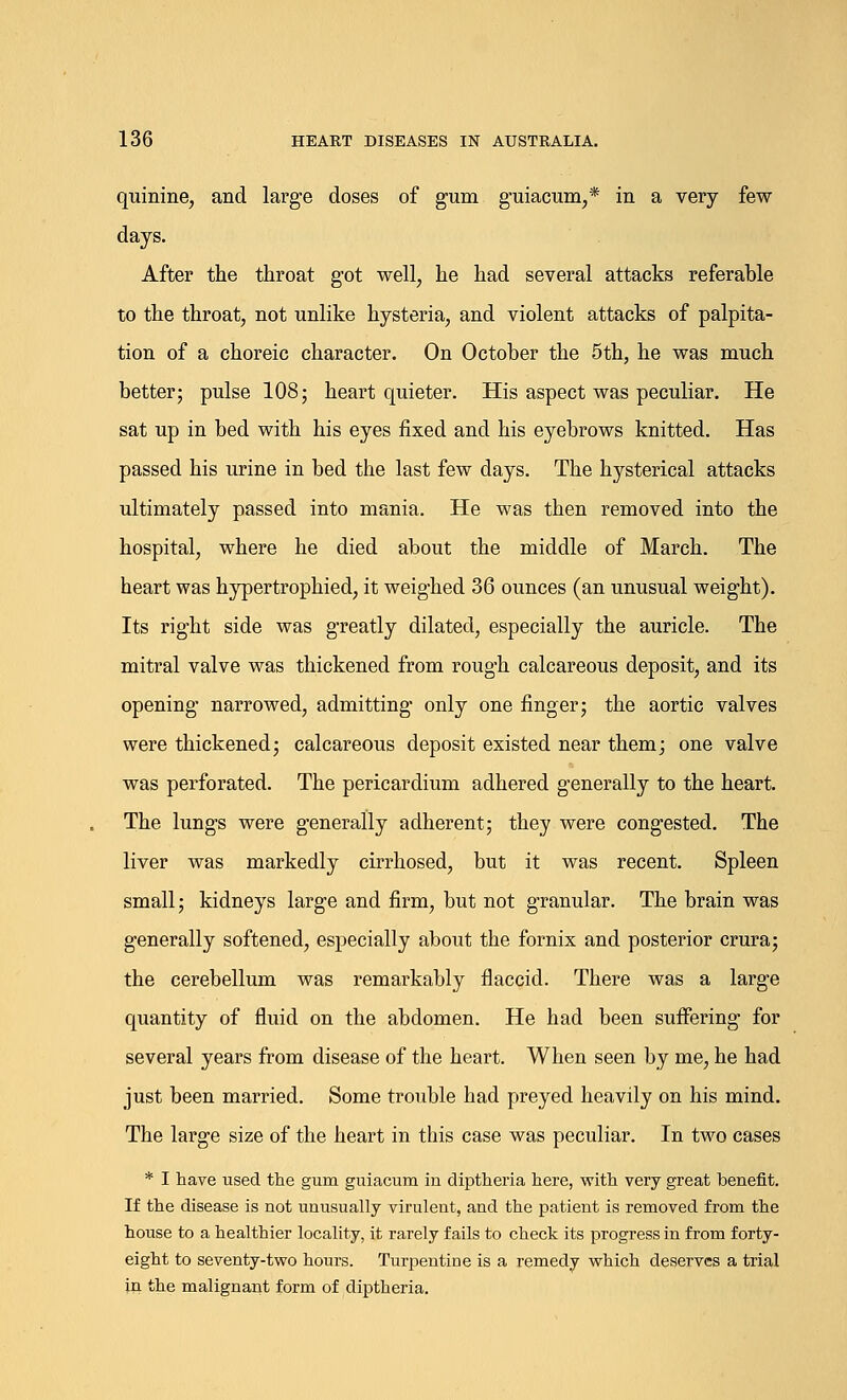 quinine, and large doses of gum guiacum,* in a very few days. After the throat got well, he had several attacks referable to the throat, not unlike hysteria, and violent attacks of palpita- tion of a choreic character. On October the 5th, he was much better j pulse 108; heart quieter. His aspect was peculiar. He sat up in bed with his eyes fixed and his eyebrows knitted. Has passed his urine in bed the last few days. The hysterical attacks ultimately passed into mania. He was then removed into the hospital, where he died about the middle of March. The heart was hypertrophied, it weighed 36 ounces (an unusual weight). Its right side was greatly dilated, especially the auricle. The mitral valve was thickened from rough calcareous deposit, and its opening narrowed, admitting only one finger; the aortic valves were thickened; calcareous deposit existed near them; one valve was perforated. The pericardium adhered generally to the heart. The lungs were generally adherent; they were congested. The liver was markedly cirrhosed, but it was recent. Spleen small; kidneys large and firm, but not granular. The brain was generally softened, especially about the fornix and posterior crura; the cerebellum was remarkably flaccid. There was a large quantity of fluid on the abdomen. He had been suffering' for several years from disease of the heart. When seen by me, he had just been married. Some trouble had preyed heavily on his mind. The large size of the heart in this case was peculiar. In two cases * I have used the gum guiacum in diptheria here, with very great benefit. If the disease is not unusually virulent, and the patient is removed from the house to a healthier locality, it rarely fails to check its progress in from forty- eight to seventy-two hours. Turpentine is a remedy which deserves a trial in the malignant form of diptheria.