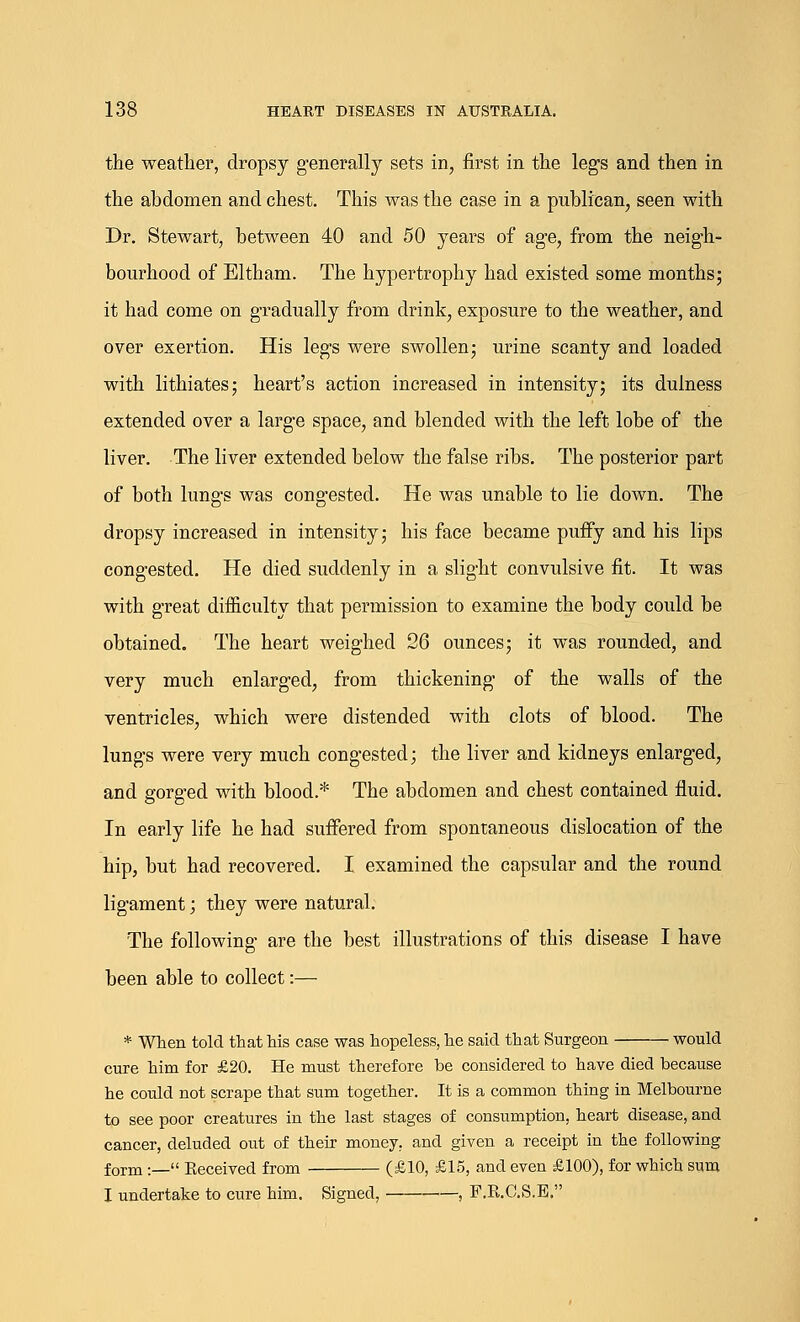 the weather, dropsy generally sets in, first in the legs and then in the abdomen and chest. This was the case in a publican, seen with Dr. Stewart, between 40 and 50 years of age, from the neigh- bourhood of Eltham. The hypertrophy had existed some months; it had come on gradually from drink, exposure to the weather, and over exertion. His legs were swollen; urine scanty and loaded with lithiates; heart's action increased in intensity; its dulness extended over a large space, and blended with the left lobe of the liver. The liver extended below the false ribs. The posterior part of both lungs was congested. He was unable to lie down. The dropsy increased in intensity; his face became puffy and his lips congested. He died suddenly in a slight convulsive fit. It was with great difficulty that permission to examine the body could be obtained. The heart weighed 26 ounces; it was rounded, and very much enlarged, from thickening of the walls of the ventricles, which were distended with clots of blood. The lungs were very much congested; the liver and kidneys enlarged, and gorged with blood.* The abdomen and chest contained fluid. In early life he had suffered from spontaneous dislocation of the hip, but had recovered. I examined the capsular and the round ligament; they were natural. The following are the best illustrations of this disease I have been able to collect:— * When told that his case was hopeless, he said that Surgeon would cure him for £20. He must therefore be considered to have died because he could not scrape that sum together. It is a common thing in Melbourne to see poor creatures in the last stages of consumption, heart disease, and cancer, deluded out of their money, and given a receipt in the following form:— Eeceived from (£10, £15, and even £100), for which sum I undertake to cure him. Signed, , F.R.C.S.E.