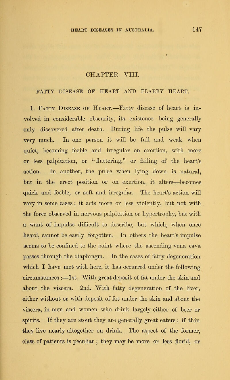 CHAPTEK VIII. FATTY DISEASE OF HEART AND FLABBY HEART. 1. Fatty Disease of Heart.—Fatty disease of heart is in- volved in considerable obscurity, its existence being generally only discovered after death. During life the pulse will vary very much. In one person it will be full and weak when quiet, becoming feeble and irregular on exertion, with more or less palpitation, or  fluttering, or failing of the heart's action. In another, the pulse when lying down is natural, but in the erect position or on exertion, it alters—becomes quick and feeble, or soft and irregular. The heart's action will vary in some cases; it acts more or less violently, but not with the force observed in nervous palpitation or hypertrophy, but with a want of impulse difficult to describe, but which, when once heard, cannot be easily forgotten. In others the heart's impulse seems to be confined to the point where the ascending vena cava passes through the diaphragm. In the cases of fatty degeneration which I have met with here, it has occurred under the following circumstances :—1st. With great deposit of fat under the skin and about the viscera. 2nd. With fatty degeneration of the liver, either without or with deposit of fat under the skin and about the viscera, in men and women who drink largely either of beer or spirits. If they are stout they are generally great eaters; if thin they live nearly altogether on drink. The aspect of the former, class of patients is peculiar ; they may be more or less florid, or