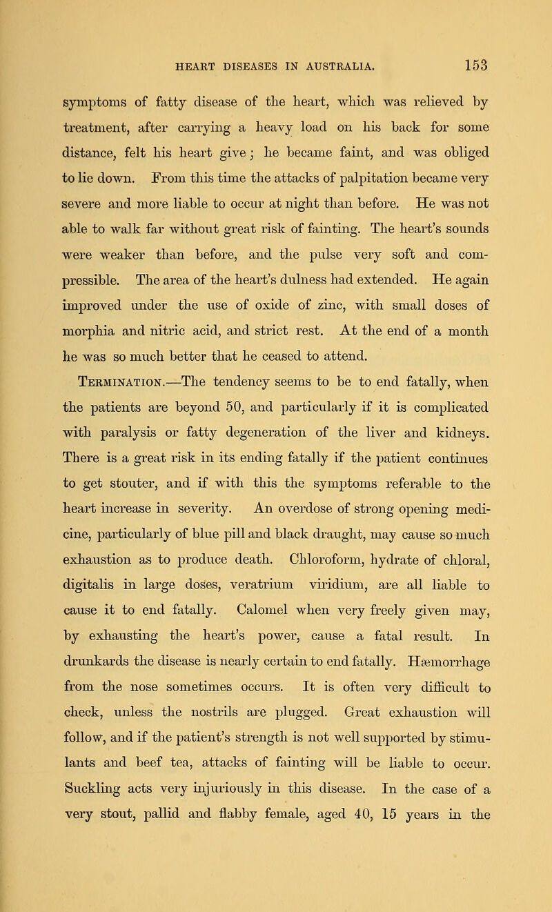 symptoms of fatty disease of the heart, which was relieved by treatment, after carrying a heavy load on his back for some distance, felt his heart give; he became faint, and was obliged to lie down. From this time the attacks of palpitation became very severe and more liable to occur at night than before. He was not able to walk far without great risk of fainting. The heart's sounds were weaker than before, and the pulse very soft and com- pressible. The area of the heart's dulness had extended. He again improved under the use of oxide of zinc, with small doses of moi-phia and nitric acid, and strict rest. At the end of a month he was so much better that he ceased to attend. Termination.—The tendency seems to be to end fatally, when the patients are beyond 50, and particularly if it is complicated with paralysis or fatty degeneration of the liver and kidneys. There is a great risk in its ending fatally if the patient continues to get stouter, and if with this the symptoms referable to the heart increase in severity. An overdose of strong opening medi- cine, particularly of blue pill and black draught, may cause so much exhaustion as to produce death. Chloroform, hydrate of chloral, digitalis in large doses, veratrium vhidium, are all liable to cause it to end fatally. Calomel when very freely given may, by exhausting the heart's power, cause a fatal result. In drunkards the disease is nearly certain to end fatally. Haemorrhage from the nose sometimes occurs. It is often very difficult to check, unless the nostrils are plugged. Great exhaustion will follow, and if the patient's strength is not well supported by stimu- lants and beef tea, attacks of fainting will be liable to occur. Suckling acts very injuriously in this disease. In the case of a very stout, pallid and flabby female, aged 40, 15 years in the