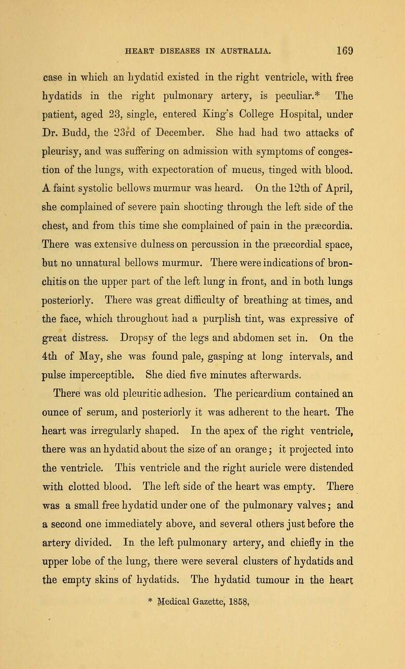 case in which an hydatid existed in the right ventricle, with free hydatids in the right pulmonary artery, is peculiar.* The patient, aged 23, single, entered King's College Hospital, under Dr. Budd, the 23rd of December. She had had two attacks of pleurisy, and was suffering on admission with symptoms of conges- tion of the lungs, with expectoration of mucus, tinged with blood. A faint systolic bellows murmur was heard. On the 12th of April, she complained of severe pain shooting through the left side of the chest, and from this time she complained of pain in the preecordia. There was extensive dulness on percussion in the precordial space, but no unnatural bellows murmur. There were indications of bron- chitis on the upper part of the left lung in front, and in both lungs posteriorly. There was great difficulty of breathing at times, and the face, which throughout had a purplish tint, was expressive of great distress. Dropsy of the legs and abdomen set in. On the 4th of May, she was found pale, gasping at long intervals, and pulse imperceptible. She died five minutes afterwards. There was old pleuritic adhesion. The pericardium contained an ounce of serum, and posteriorly it was adherent to the heart. The heart was irregularly shaped. In the apex of the right ventricle, there was an hydatid about the size of an orange; it projected into the ventricle. This ventricle and the right auricle were distended with clotted blood. The left side of the heart was empty. There was a small free hydatid under one of the pulmonary valves; and a second one immediately above, and several others just before the artery divided. In the left pulmonary artery, and chiefly in the upper lobe of the lung, there were several clusters of hydatids and the empty skins of hydatids. The hydatid tumour in the heart * Medical Gazette, 1858,