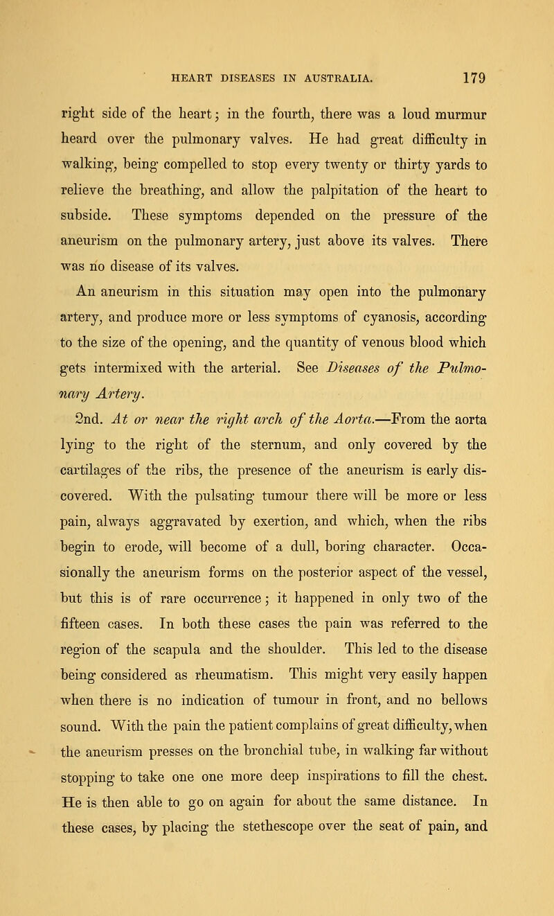 right side of the heart; in the fourth, there was a loud murmur heard over the pulmonary valves. He had great difficulty in walking, being compelled to stop every twenty or thirty yards to relieve the breathing, and allow the palpitation of the heart to subside. These symptoms depended on the pressure of the aneurism on the pulmonary artery, just above its valves. There was no disease of its valves. An aneurism in this situation may open into the pulmonary artery, and produce more or less symptoms of cyanosis, according to the size of the opening, and the quantity of venous blood which gets intermixed with the arterial. See Diseases of the Pulmo- nary Artery. 2nd. At or near the right arch of the Aorta.—From the aorta lying* to the right of the sternum, and only covered by the cartilages of the ribs, the presence of the aneurism is early dis- covered. With the pulsating tumour there will be more or less pain, always aggravated by exertion, and which, when the ribs begin to erode, will become of a dull, boring character. Occa- sionally the aneurism forms on the posterior aspect of the vessel, but this is of rare occurrence; it happened in only two of the fifteen cases. In both these cases the pain was referred to the region of the scapula and the shoulder. This led to the disease being considered as rheumatism. This might very easily happen when there is no indication of tumour in front, and no bellows sound. With the pain the patient complains of great difficulty, when the aneurism presses on the bronchial tube, in walking far without stopping to take one one more deep inspirations to fill the chest. He is then able to go on again for about the same distance. In these cases, by placing the stethescope over the seat of pain, and