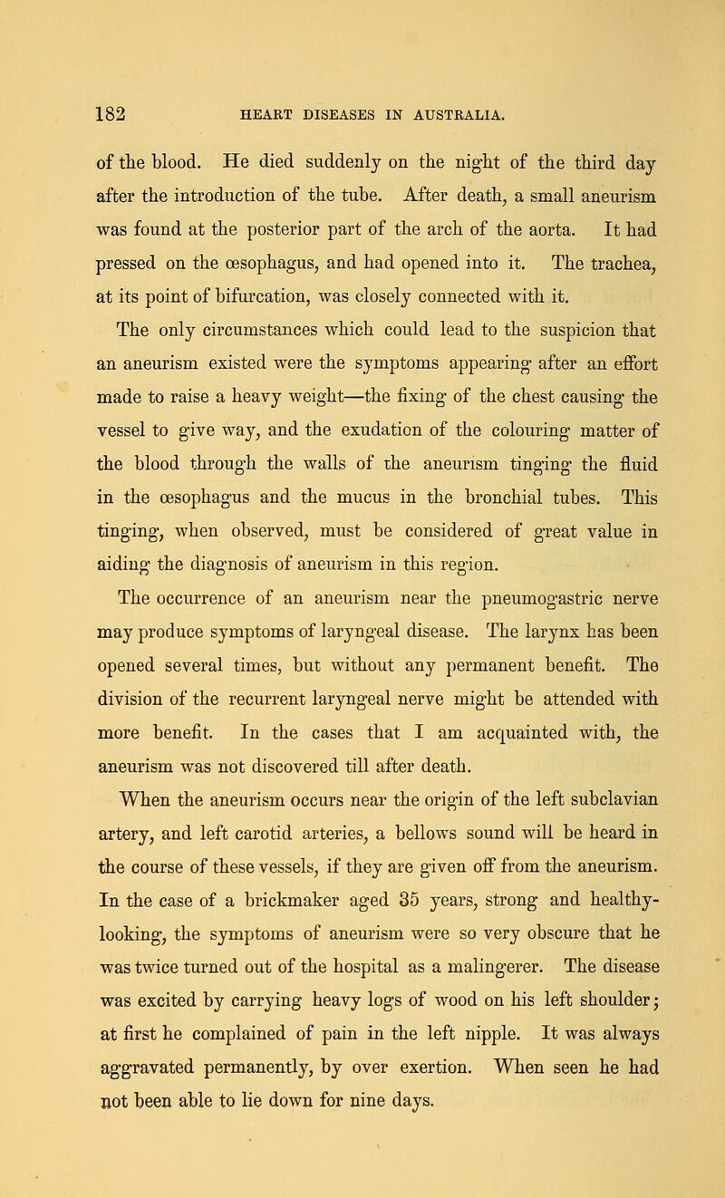 of the blood. He died suddenly on the night of the third day after the introduction of the tube. After death, a small aneurism was found at the posterior part of the arch of the aorta. It had pressed on the oesophagus, and had opened into it. The trachea, at its point of bifurcation, was closely connected with it. The only circumstances which could lead to the suspicion that an aneurism existed were the symptoms appearing- after an effort made to raise a heavy weight—the fixing of the chest causing the vessel to gi\e way, and the exudation of the colouring matter of the blood through the walls of the aneurism tinging the fluid in the oesophagus and the mucus in the bronchial tubes. This tinging, when observed, must be considered of great value in aiding the diagnosis of aneurism in this region. The occurrence of an aneurism near the pneumogastric nerve may produce symptoms of laryngeal disease. The larynx has been opened several times, but without any permanent benefit. The division of the recurrent laryngeal nerve might be attended with more benefit. In the cases that I am acquainted with, the aneurism was not discovered till after death. When the aneurism occurs near the origin of the left subclavian artery, and left carotid arteries, a bellows sound will be heard in the course of these vessels, if they are given off from the aneurism. In the case of a brickmaker aged 35 years, strong and healthy- looking, the symptoms of aneurism were so very obscure that he was twice turned out of the hospital as a malingerer. The disease was excited by carrying heavy logs of wood on his left shoulder; at first he complained of pain in the left nipple. It was always aggravated permanently, by over exertion. When seen he had not been able to lie down for nine days.