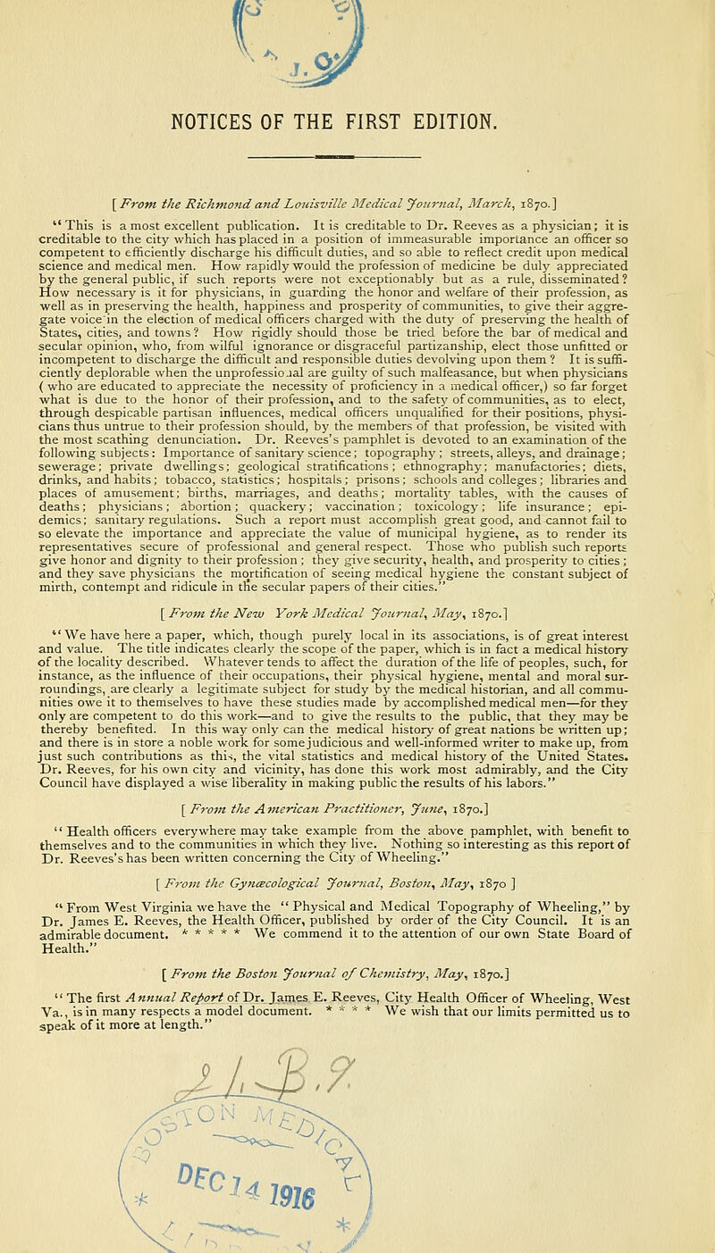 NOTICES OF THE FIRST EDITION. [F'rofn the Richmond a7id Louisville Medical Journal, March, 1870.] This is a most excellent publication. It is creditable to Dr. Reeves as a physician; it is creditable to the city which has placed in a position of immeasurable importance an officer so competent to efficiently discharge his difficult duties, and so able to reflect credit upon medical science and medical men. How rapidly would the profession of medicine be duly appreciated by the general public, if such reports were not exceptionably but as a rule, disseminated ? How necessary is it for physicians, in guarding the honor and welfare of their profession, as well as in preserving the health, happiness and prosperity of communities, to give their aggre- gate voicein the election of medical officers charged with the duty of preserving the health of States, cities, and towns? How rigidly should those be tried before the bar of medical and secular opinion, who, from wilful ignorance or disgraceful partizanship, elect those unfitted or incompetent to discharge the difficult and responsible duties devolving upon them ? It is suffi- ciently deplorable when the unprofessicial are guilty of such malfeasance, but when physicians { who are educated to appreciate the necessity of proficiency in a medical officer,) so far forget what is due to the honor of their profession, and to the safetj' of communities, as to elect, through despicable partisan influences, medical officers unqualified for their positions, physi- cians thus untrue to their profession should, by the members of that profession, be visited with the most scathing denunciation. Dr. Reeves's pamphlet is devoted to an examination of the following subjects: Importance of sanitary science; topography; streets, alleys, and drainage; sewerage; private dwellings; geological stratifications; ethnography; manufactories; diets, drinks, and habits; tobacco, statistics; hospitals ; prisons ; schools and colleges; libraries and places of amusement; births, marriages, and deaths; mortality tables, with the causes of deaths; physicians ; abortion ; quackery; vaccination ; toxicology; life insurance ; epi- demics; sanitary regulations. Such a report must accomplish great good, and cannot fail to so elevate the importance and appreciate the value of municipal hygiene, as to render its representatives secure of professional and general respect. Those who publish such reports give honor and dignity to their profession; they give security, health, and prosperity to cities; and they save physicians the mortification of seeing medical hygiene the constant subject of mirth, contempt and ridicule in the secular papers of their cities. [ From the New York Medical journal, May, 1S70.] We have here a paper, which, though purely local in its associations, is of great interest and value. The title indicates clearly the scope of the paper, which is in fact a medical history of the locality described. Whatever tends to affect the duration of the life of peoples, such, for instance, as the influence of their occupations, their physical hygiene, mental and moral sur- roundings, are clearly a legitimate subject for study by the medical historian, and all commu- nities owe it to themselves to have these studies made by accomplished medical men—for they only are competent to do this work—and to give the results to the public, that they may be thereby benefited. In this way only can the medical history of great nations be written up; and there is in store a noble work for somejudicious and well-informed writer to make up, from just such contributions as this, the vital statistics and medical history of the United States. Dr. Reeves, for his own city and vicinity, has done this work most admirably, and the City Council have displayed a wise liberality in making public the results of his labors. [ From the American Practitioner, yufie, 1870.]  Health officers everywhere may take example from the above pamphlet, with benefit to themselves and to the communities in which they live. Nothing so interesting as this report of Dr. Reeves's has been written concerning the City of Wheeling. [ From the Gynecological Joiirnal, Boston, May, 1870 ]  From West Virginia we have the  Physical and Medical Topography of Wheeling, by Dr. James E. Reeves, the Health Officer, published by order of the City Council. It is an admirable document. ***** We commend it to the attention of our own State Board of Health. [ From the Boston Journal of Chemistry, May, 1870.] '' The first A nnual Report of Dr. James E. Reeves, City Health Officer of Wheeling, West Va., is in many respects a model document. *  * * We wish that our limits permitted us to speak of it more at length.