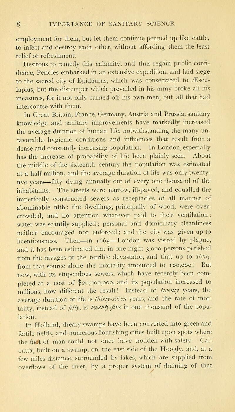 employment for them, but let them continue penned up like cattle, to infect and destroy each other, without affording them the least relief o'r refreshment. Desirous to remedy this calamity, and thus regain pubhc confi- dence, Pericles embarked in an extensive expedition, and laid siege to the sacred city of Epidaurus, which was consecrated to ^scu- lapius, but the distemper which prevailed in his army broke all his measures, for it not only carried off his own men, but all that had intercourse with them. In Great Britain, France, Germany, Austria and Prussia, sanitary knowledge and sanitary improvements have markedly increased the average duration of human life, notwithstanding the many un- favorable hygienic conditions and influences that result from a dense and constantly increasing population. In London, especially has the increase of probability of life been plainly seen. About the middle of the sixteenth century the population was estimated at a half miUion, and the average duration of hfe was only twenty- five years—fifty dying annually out of every one thousand of the inhabitants. The streets were narrow, ill-paved, and equalled the imperfectly constructed sewers as receptacles of all manner of abominable filth; the dwellings, principally of wood, were over- crowded, and no attention whatever paid to their ventilation; water was scantily supphed; personal and domicihary cleanliness neither encouraged nor enforced; and the city was given up to licentiousness. Then—in 1665—London was visited by plague, and it has been estimated that in one night 3,000 persons perished from the ravages of the terrible devastator, and that up to 1679, from that source alone the mortality amounted to 100,000! But now, with its stupendous sewers, which have recently been com- pleted at a cost of $20,000,000, and its population increased to millions, how different the result! Instead of ^wefity years, the average duration of life is thirty-seven years, and the rate of mor- tality, instead oi fifty, is twenty-five in one thousand of the popu- lation. In Holland, dreary swamps have been converted into green and fertile fields, and numerous flourishing cities built upon spots where the foot of man could not once have trodden with safety. Cal- cutta, built on a swamp, on the east side of the Hoogly, and, at a few miles distance, surrounded by lakes, which are supplied from overflows of the river, by a proper system of draining of that