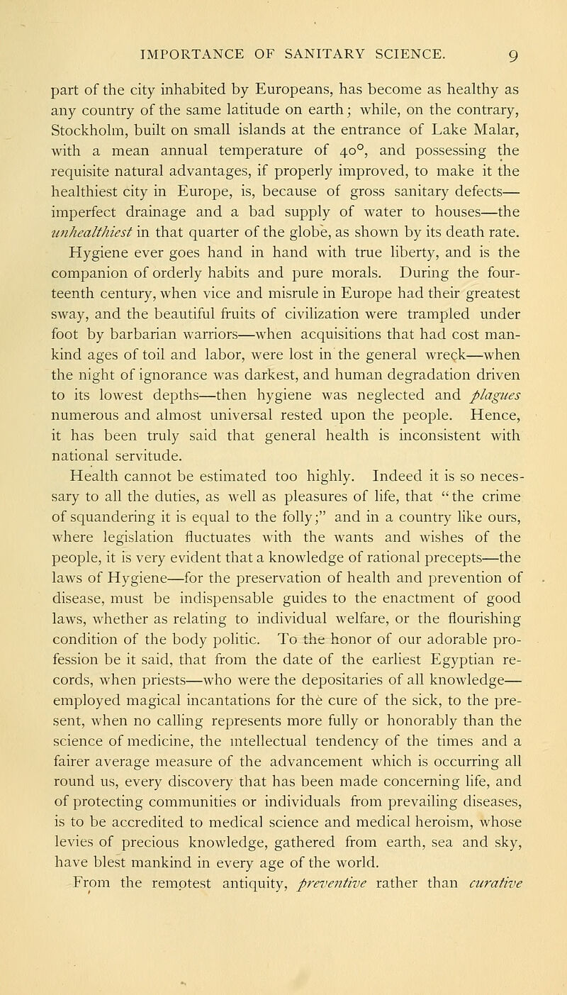 part of the city inhabited by Europeans, has become as healthy as any country of the same latitude on earth; while, on the contrary, Stockholm, built on small islands at the entrance of Lake Malar, with a mean annual temperature of 40°, and possessing the requisite natural advantages, if properly improved, to make it the healthiest city in Europe, is, because of gross sanitary defects— imperfect drainage and a bad supply of water to houses—the ^^7^healthiest in that quarter of the globe, as shown by its death rate. Hygiene ever goes hand in hand with true liberty, and is the companion of orderly habits and pure morals. During the four- teenth century, when vice and misrule in Europe had their greatest sway, and the beautiful fruits of civilization were trampled under foot by barbarian warriors—when acquisitions that had cost man- kind ages of toil and labor, were lost in the general wreck—when the night of ignorance was darkest, and human degradation driven to its lowest depths—then hygiene was neglected and plagues numerous and almost universal rested upon the people. Hence, it has been truly said that general health is inconsistent with national servitude. Health cannot be estimated too highly. Indeed it is so neces- sary to all the duties, as well as pleasures of life, that  the crime of squandering it is equal to the folly; and in a country like ours, where legislation fluctuates with the wants and wishes of the people, it is very evident that a knowledge of rational precepts—the laws of Hygiene—for the preservation of health and prevention of disease, must be indispensable guides to the enactment of good laws, whether as relating to individual welfare, or the flourishing condition of the body politic. To the honor of our adorable pro- fession be it said, that from the date of the earliest Egyptian re- cords, when priests—who were the depositaries of all knowledge— employed magical incantations for the cure of the sick, to the pre- sent, when no calling represents more fully or honorably than the science of medicine, the nitellectual tendency of the times and a fairer average measure of the advancement which is occurring all round us, every discovery that has been made concerning life, and of protecting communities or individuals from prevailing diseases, is to be accredited to medical science and medical heroism, whose levies of precious knowledge, gathered from earth, sea and sky, have blest mankind in every age of the world. From the remotest antiquity, prevefitive rather than curative