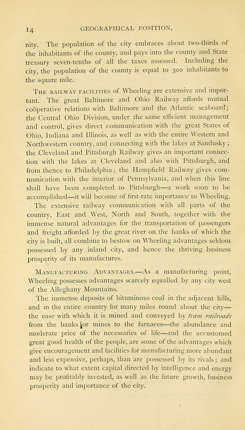 nity. The population of the city embraces about two-thirds of the inhabitants of the county, and pays into the county and State treasury seven-tenths of all the taxes assessed. Including the city, the population of the county is equal to 300 inhabitants to the square mile. The railway facilities of Wheehng are extensive and impor- tant. The great Baltimore and Ohio Railway affords mutual cooperative relations with Baltimore and the Atlantic seaboard; the Central Ohio Division, under the same efficient management and control, gives direct communication with the great States of Ohio, Indiana and Illinois, as well as with the entire Western and Northwestern country, and connecting with the lakes at Sandusky; the Cleveland and Pittsburgh Railway gives an important connec- tion with the lakes at Cleveland and also with Pittsburgh, and from thence to Philadelphia; the Hempfield Railway gives com- munication with the interior of Pennsylvania, and when this line shall have been completed to Pittsburgh—a work soon to be accomplished—it will become of first-rate importance to Wheeling. The extensive railway communication with all parts of the country. East and West, North and South, together with the immense natural advantages for the transportation of passengers and freight.afforded by the great river on the banks of which the city is built, all combine to bestow on Wheeling advantages seldom possessed by any inland city, and hence the thriving business prosperity of its manufactures. Manufacturing Advantages.—As a manufacturing point, Wheeling possesses advantages scarcely equalled by any city west of the Alleghany Mountains. The immense deposits of bituminous coal in the adjacent hills, and in the entire country for many miles round about the city— the ease with which it is mined and conveyed by tram raihoads from the banks [or mines to the furnaces—the abundance and moderate price of the necessaries of life—and the accustomed great good health of the people, are some of the advantages which give encouragement and facihties for manufacturing more abundant and less expensive, perhaps, than are possessed by its rivals; and indicate to what extent capital directed by intelligence and energy may be profitably invested, as well as the future growth, business prosperity and importance of the city.