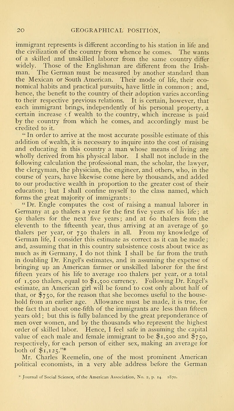 immigrant represents is dififerent according to his station in life and the civihzation of the country from whence he comes. The wants of a skilled and unskilled laborer from the same country differ widely. Those of the Englishman are different from the Irish- man. The German must be measured by another standard than the Mexican or South American. Their mode of life, their eco- nomical habits and practical pursuits, have little in common; and, hence, the benefit to the country of their adoption varies according to their respective previous relations. It is certain, however, that each immigrant brings, independently of his personal property, a certain increase c f wealth to the country, which increase is paid by the country from which he comes, and accordingly must be credited to it.  In order to arrive at the most accurate possible estimate of this addition of wealth, it is necessary to inquire into the cost of raising and educating in this country a man whose means of living are wholly derived from his physical labor. I shall not include in the following calculation the professional man, the scholar, the lawyer, the clergyman, the physician, the engineer, and others, who, in the course of years, have likewise come here by thousands, and added to our productive wealth in proportion to the greater cost of their education; but I shall confine myself to the class named, which forms the great majority of immigrants:  Dr. Engle computes the cost of raising a manual laborer in Germany at 40 thalers a year for the first five years of his life; at 50 thalers for the next five years; and at 60 thalers from the eleventh to the fifteenth year, thus arriving at an average of 50 thalers per year, or 750 thalers in all. From my knowledge of German life, I consider this estimate as correct as it can be made; and, assuming that in this country subsistence costs about twice as much as in Germany, I do not think I shall be far from the truth in doubling Dr. Engel's estimates, and in assuming the expense of bringing up an American farmer or unskilled laborer for the first fifteen years of his life to average 100 thalers per year, or a total of 1,500 thalers, equal to $1,500 currency. Following Dr. Engel's estimate, an American girl will be found to cost only about half of that, or $750, for the reason that she becomes useful to the house- hold from an earher age. Allowance must be made, it is true, for the fact that about one-fifth of the immigrants are less than fifteen years old; but this is fully balanced by the great preponderance of men over women, and by the thousands who represent the highest order of skilled labor. Hence, I feel safe in assuming the capital value of each male and female immigrant to be $1,500 and $750, respectively, for each person of either sex, making an average for both of $1,125.* Mr. Charles Reemehn, one of the most prominent American political economists, in a very able address before the German * Journal of Social Science, of the American Association, No. 2, p. 14. 1S70.