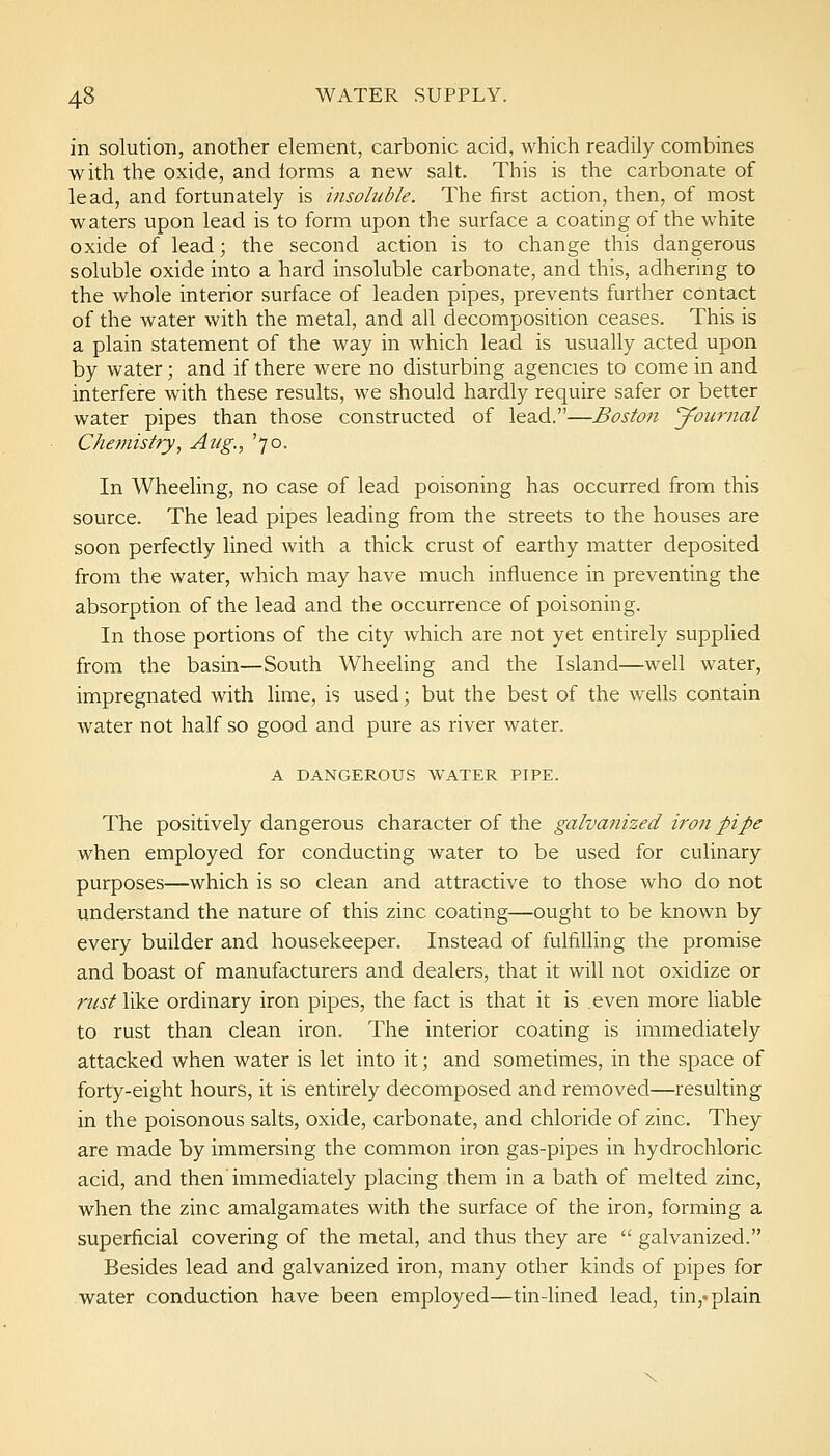 in solution, another element, carbonic acid, which readily combines with the oxide, and iorms a new salt. This is the carbonate of lead, and fortunately is insoluble. The first action, then, of most waters upon lead is to form upon the surface a coating of the white oxide of lead; the second action is to change this dangerous soluble oxide into a hard insoluble carbonate, and this, adhering to the whole interior surface of leaden pipes, prevents further contact of the water with the metal, and all decomposition ceases. This is a plain statement of the way in which lead is usually acted upon by water; and if there were no disturbing agencies to come in and interfere with these results, we should hardly require safer or better water pipes than those constructed of lead.—Boston Journal Chemistry, Aug., '70. In Wheeling, no case of lead poisoning has occurred from this source. The lead pipes leading from the streets to the houses are soon perfectly lined Avith a thick crust of earthy matter deposited from the water, which may have much influence in preventing the absorption of the lead and the occurrence of poisoning. In those portions of the city which are not yet entirely supplied from the basin—South Wheeling and the Island—well water, impregnated with lime, is used; but the best of the wells contain water not half so good and pure as river water. A DANGEROUS WATER PIPE. The positively dangerous character of the galvanized iron pipe when employed for conducting water to be used for culinary purposes—which is so clean and attractive to those who do not understand the nature of this zinc coating—ought to be known by every builder and housekeeper. Instead of fulfilling the promise and boast of manufacturers and dealers, that it will not oxidize or nist like ordinary iron pipes, the fact is that it is even more liable to rust than clean iron. The interior coating is immediately attacked when water is let into it; and sometimes, in the space of forty-eight hours, it is entirely decomposed and removed—resulting in the poisonous salts, oxide, carbonate, and chloride of zinc. They are made by immersing the common iron gas-pipes in hydrochloric acid, and then immediately placing them in a bath of melted zinc, when the zinc amalgamates with the surface of the iron, forming a superficial covering of the metal, and thus they are  galvanized. Besides lead and galvanized iron, many other kinds of pipes for water conduction have been employed—tin-lined lead, tin,« plain