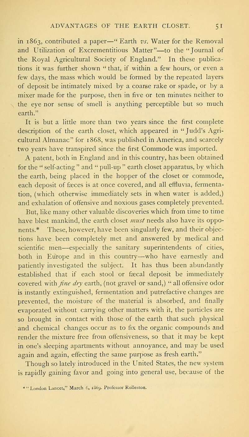 in 1863, contributed a paper— Earth vs. Water for the Removal and Utilization of Excrementitious Matter—to the Journal of the Royal Agricultural Society of England. In these publica- tions it was further shown  that, if within a few hours, or even a few days, the mass which would be formed by the repeated layers of deposit be intimately mixed by a coaree rake or spade, or by a mixer made for the purpose, then in five or ten minutes neither to the eye nor sense of smell is anything perceptible but so much earth. It is but a little more than two years since the first complete description of the earth closet, which appeared in  Judd's Agri- cultural Almanac for 1868, was published in America, and scarcely two years have transpired since the first Commode was imported. A patent, both in England and in this country, has been obtained for the  self-acting  and  pull-up  earth closet apparatus, by which the earth, being placed in the hopper of the closet or commode, each deposit of faeces is at once covered, and all efiiuvia, fermenta- tion, (which otherwise immediately sets in when water is added,) and exhalation of offensive and noxious gases completely prevented. But, like many other valuable discoveries which from time to time have blest mankind, the earth closet /misf needs also have its oppo- nents.* These, however, have been singularly few, and their objec- tions have been completely met and answered by medical and scientific men—especially the sanitary superintendents of cities, both in Europe and in this country—who have earnestly and patiently investigated the subject. It has thus been abundantly established that if each stool or faecal deposit be immediately covered wiih^^ue dry earth, (not gravel or sand,)  all offensive odor is instantly extinguished, fermentation and putrefactive changes are prevented, the moisture of the material is absorbed, and finally evaporated without carrying other matters with it, the particles are so brought in contact with those of the earth that such physical and chemical changes occur as to fix the organic compounds and render the mixture free from otfensiveness, so that it may be kept in one's sleeping apartments without annoyance, and may be used again and again, effecting the same purpose as fresh earth. Though so lately introduced in the United States, the new system is rapidly gaining favor and going into general use, because of the * London Lancet, March 6, i36g. Professor Rolleston.