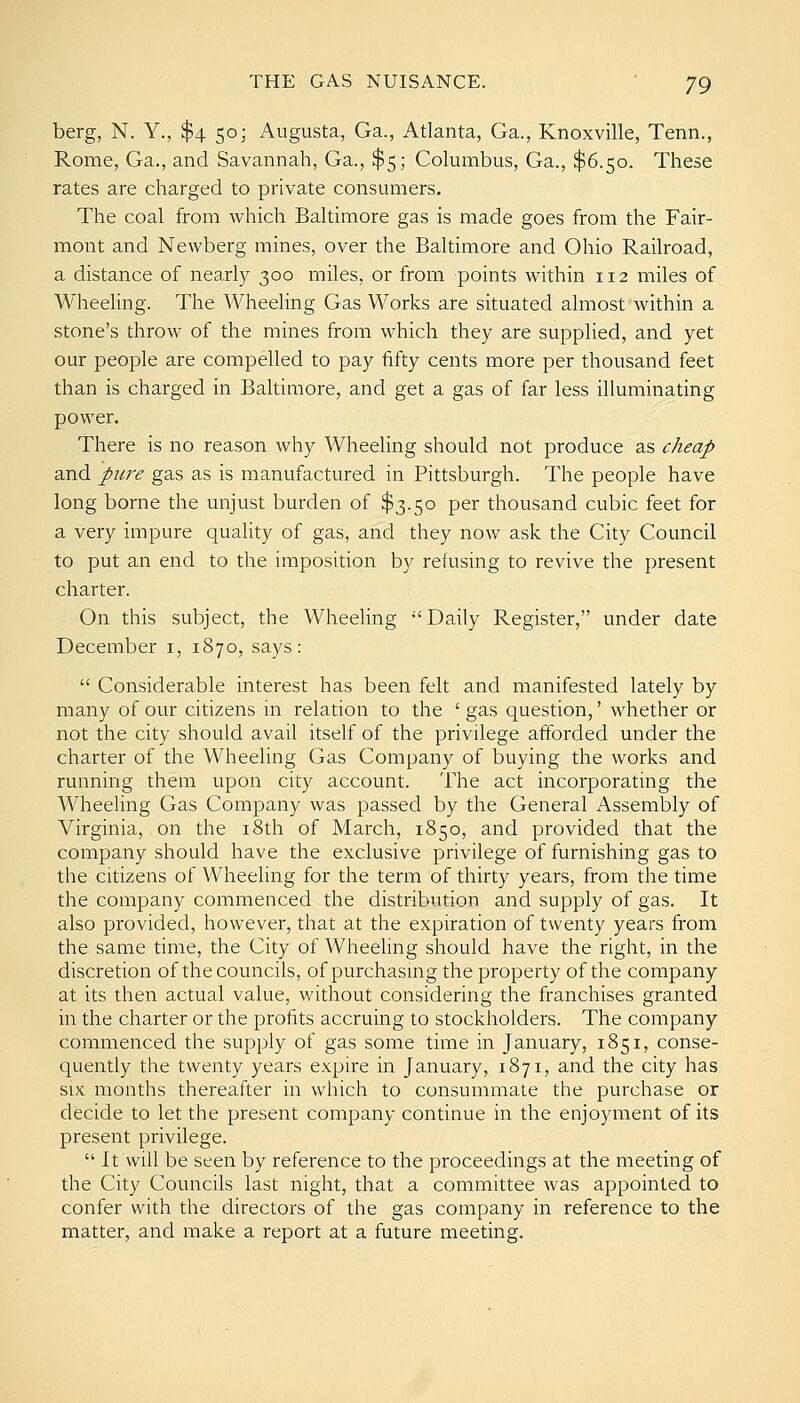 berg, N. Y., $4 50; Augusta, Ga., Atlanta, Ga., Knoxville, Tenn., Rome, Ga., and Savannah, Ga., $5; Columbus, Ga., $6.50. These rates are charged to private consumers. The coal from which Baltimore gas is made goes from the Fair- mont and Newberg mines, over the Baltimore and Ohio Railroad, a distance of nearly 300 miles, or from points within 112 miles of Wheeling. The Wheeling Gas Works are situated almost within a stone's throw of the mines from which they are supplied, and yet our people are compelled to pay fifty cents more per thousand feet than is charged in Baltimore, and get a gas of far less illuminating power. There is no reason why Wheeling should not produce as cheap and pure gas as is manufactured in Pittsburgh. The people have long borne the unjust burden of $3.50 per thousand cubic feet for a very impure quality of gas, and they now ask the City Council to put an end to the imposition by refusing to revive the present charter. On this subject, the Wheeling Daily Register, under date December i, 1870, says:  Considerable interest has been felt and manifested lately by many of our citizens in relation to the ' gas question,' whether or not the city should avail itself of the privilege afforded under the charter of the Wheeling Gas Company of buying the works and running them upon city account. The act incorporating the Wheeling Gas Company was passed by the General Assembly of Virginia, on the i8th of March, 1850, and provided that the company should have the exclusive privilege of furnishing gas to the citizens of Wheeling for the term of thirty years, from the time the company commenced the distribution and supply of gas. It also provided, however, that at the expiration of twenty years from the same time, the City of Wheeling should have the right, in the discretion of the councils, of purchasmg the property of the company at its then actual value, without considering the franchises granted in the charter or the profits accruing to stockholders. The company commenced the supply of gas some time in January, 1851, conse- quently the twenty years expire in January, 1871, and the city has SIX months thereafter in which to consummate the purchase or decide to let the present company continue in the enjoyment of its present privilege.  It will be seen by reference to the proceedings at the meeting of the City Councils last night, that a committee was appointed to confer with the directors of the gas company in reference to the matter, and make a report at a future meeting.