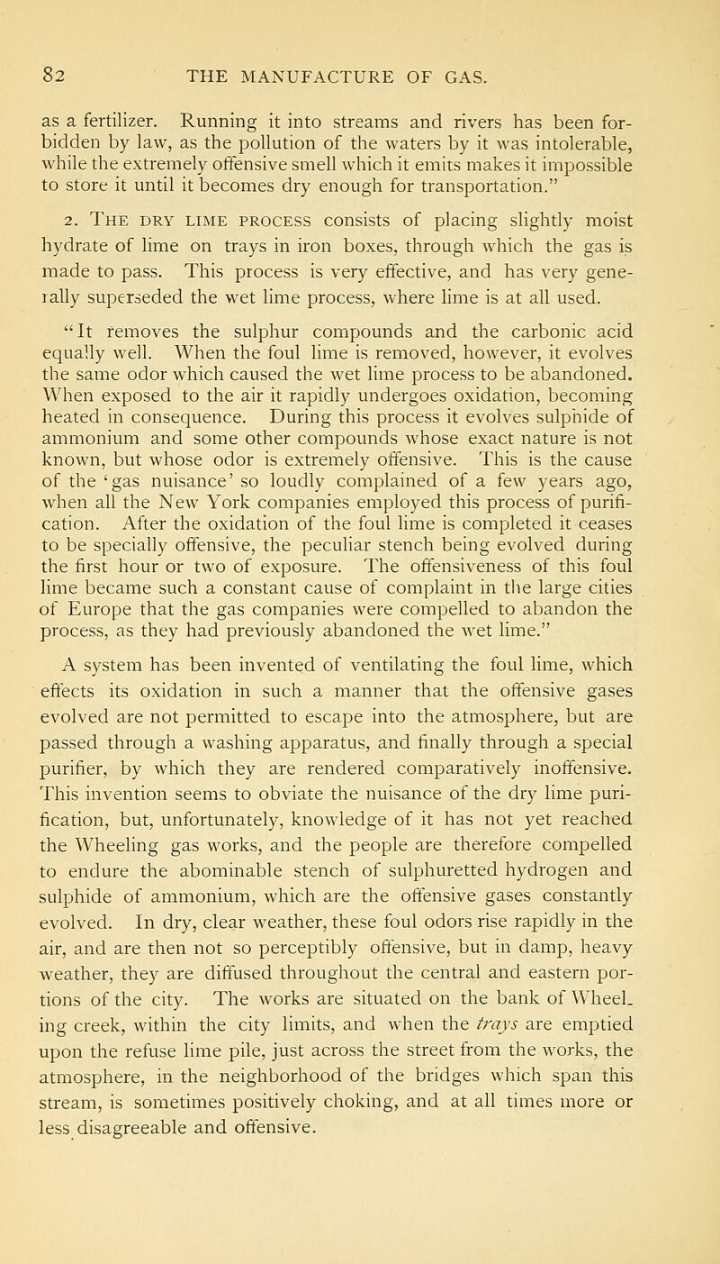 as a fertilizer. Running it into streams and rivers has been for- bidden by law, as the pollution of the waters by it was intolerable, while the extremely offensive smell which it emits makes it impossible to store it until it becomes dry enough for transportation. 2. The dry lime process consists of placing slightly moist hydrate of lime on trays in iron boxes, through which the gas is made to pass. This process is very effective, and has very gene- rally superseded the wet lime process, where hme is at all used. It removes the sulphur compounds and the carbonic acid equally well. When the foul lime is removed, however, it evolves the same odor which caused the wet lime process to be abandoned. When exposed to the air it rapidly undergoes oxidation, becoming heated in consequence. During this process it evolves sulphide of ammonium and some other compounds whose exact nature is not known, but whose odor is extremely offensive. This is the cause of the 'gas nuisance' so loudly complained of a few years ago, when all the New York companies employed this process of purifi- cation. After the oxidation of the foul lime is completed it ceases to be specially offensive, the pecuHar stench being evolved during the first hour or two of exposure. The offensiveness of this foul lime became such a constant cause of complaint in the large cities of Europe that the gas companies were compelled to abandon the process, as they had previously abandoned the wet lime. A system has been invented of ventilating the foul lime, which effects its oxidation in such a manner that the offensive gases evolved are not permitted to escape into the atmosphere, but are passed through a washing apparatus, and finally through a special purifier, by which they are rendered comparatively inoffensive. This invention seems to obviate the nuisance of the dry lime puri- fication, but, unfortunately, knowledge of it has not yet reached the Wheehng gas works, and the people are therefore compelled to endure the abominable stench of sulphuretted hydrogen and sulphide of ammonium, which are the offensive gases constantly evolved. In dry, clear weather, these foul odors rise rapidly in the air, and are then not so perceptibly offensive, but in damp, heavy weather, they are diffused throughout the central and eastern por- tions of the city. The works are situated on the bank of Wheel, ing creek, within the city limits, and when the trays are emptied upon the refuse lime pile, just across the street from the works, the atmosphere, in the neighborhood of the bridges which span this stream, is sometimes positively choking, and at all times more or less disagreeable and offensive.