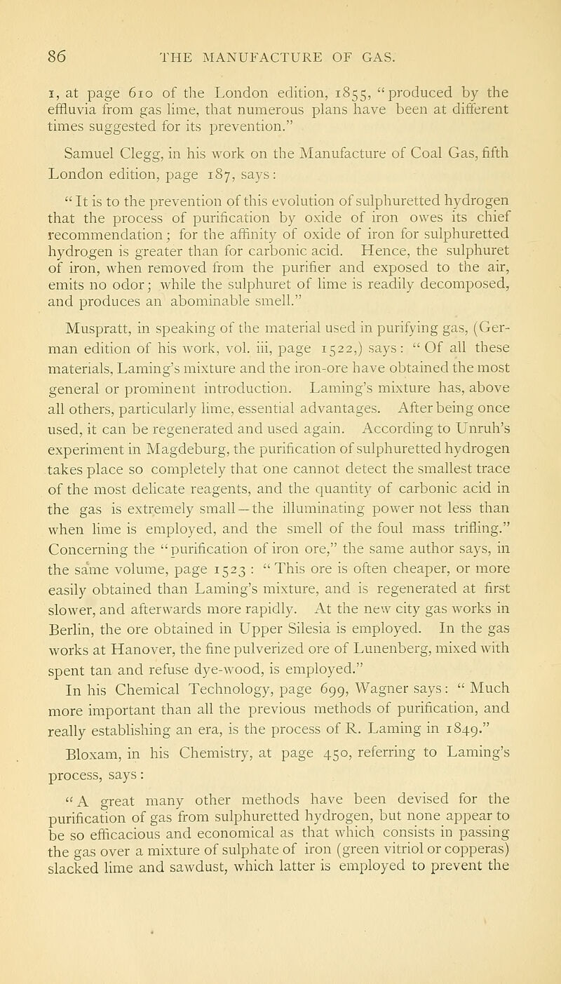 I, at page 6io of the London edition, 1855, produced by the effluvia from gas hme, that numerous plans have been at different times suggested for its prevention. Samuel Clegg, in his work on the Manufacture of Coal Gas, fifth London edition, page 187, says:  It is to the prevention of this evolution of sulphuretted hydrogen that the process of purification by oxide of iron owes its chief recommendation; for the affinity of oxide of iron for sulphuretted hydrogen is greater than for carbonic acid. Hence, the sulphuret of iron, when removed from the purifier and exposed to the air, emits no odor; while the sulphuret of lime is readily decomposed, and produces an abominable smell. Muspratt, in speaking of the material used in purifying gas, (Ger- man edition of his work, vol. iii, page 1522,) says: Of all these materials, Laming's mixture and the iron-ore have obtained the most general or prominent introduction. Laming's mixture has, above all others, particularly lime, essential advantages. After being once used, it can be regenerated and used again. According to Unruh's experiment in Magdeburg, the purification of sulphuretted hydrogen takes place so completely that one cannot detect the smallest trace of the most delicate reagents, and the quantity of carbonic acid in the gas is extremely small —the illuminating power not less than when lime is employed, and the smell of the foul mass trifling. Concerning the purification of iron ore, the same author says, in the same volume, page 1523 :  This ore is often cheaper, or more easily obtained than Laming's mixture, and is regenerated at first slower, and afterwards more rapidly. At the new city gas works in Berlin, the ore obtained in LTpper Silesia is employed. In the gas works at Hanover, the fine pulverized ore of Lunenberg, mixed with spent tan and refuse dye-wood, is einployed. In his Chemical Technology, page 699, Wagner says:  Much more important than all the previous methods of purification, and really establishing an era, is the process of R. Laming in 1849. Bloxam, in his Chemistry, at page 450, referring to Laming's process, says:  A great many other methods have been devised for the purification of gas from sulphuretted hydrogen, but none appear to be so efficacious and economical as that which consists in passing the gas over a mixture of sulphate of iron (green vitriol or copperas) slacked Hme and sawdust, which latter is employed to prevent the