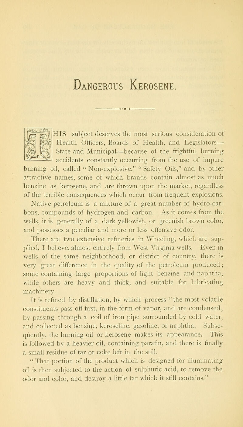 Dangerous Kerosene. HIS subject deserves the most serious consideration of Health Officers, Boards of Heakh, and Legislators— State and Municipal—because of the frightful burning accidents constantly occurring from the use of impure burning oil, called  Non-explosive,  Safety Oils, and by other attractive names, some of which brands contain almost as much benzine as kerosene, and are thrown upon the market, regardless of the terrible consequences which occur from frequent explosions. Native petroleum is a mixture of a great number of hydro-car- bons, compounds of hydrogen and carbon. As it comes from the wells, it is generally of a dark yellowish, or greenish brown color, and possesses a peculiar and more or less offensive odor. There are two extensive refineries in Wheeling, which are sup- plied, I believe, almost entirely from West Virginia wells. Even in wells of the same neighborhood, or district of country, there is very great difference in the quahty of the petroleum produced; some containing large proportions of light benzine and naphtha, Avhile others are heavy and thick, and suitable for lubricating machinery. It is refined by distillation, by which process  the most volatile constituents pass off first, in the form of vapor, and are condensed, by passing through a coil of iron pipe surrounded by cold water, and collected as benzine, keroseUne, gasoline, or naphtha. Subse- quently, the burning oil or kerosene makes its appearance. This is followed by a heavier oil, containing parafin, and there is finally a small residue of tar or coke left in the still.  That portion of the product which is designed for illuminating oil is then subjected to the action of sulphuric acid, to remove the odor and color, and destroy a litde tar which it still contains.