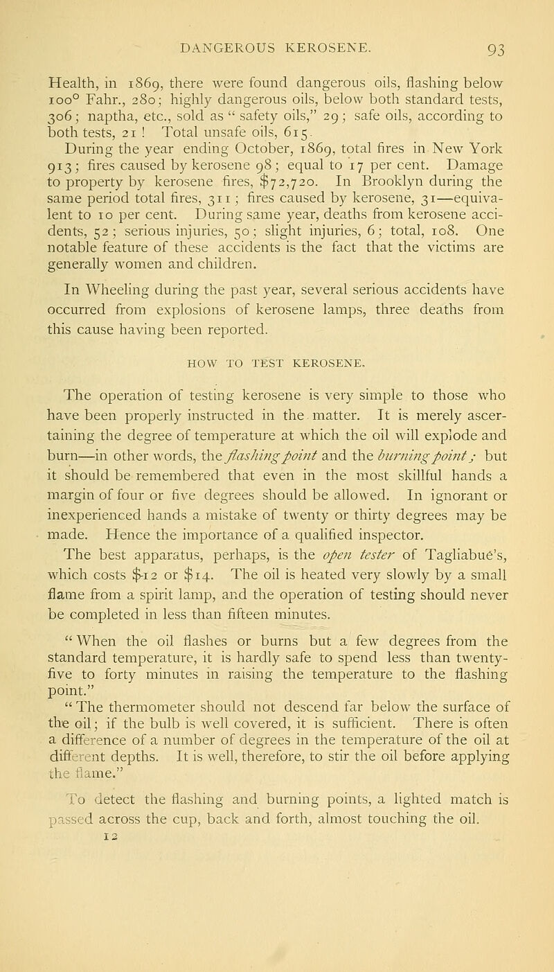 Health, in 1869, there were found dangerous oils, flashing below 100° Fahr., 280; highly dangerous oils, below both standard tests, 306; naptha, etc., sold as  safety oils, 29; safe oils, according to both tests, 21 ! Total unsafe oils, 615. During the year ending October, 1869, total fires in New York 913; fires caused by kerosene 98; equal to 17 per cent. Damage to property by kerosene fires, $72,720. In Brooklyn during the same period total fires, 311; fires caused by kerosene, 31—equiva- lent to 10 per cent. During same year, deaths from kerosene acci- dents, 52; serious injuries, 50; shght injuries, 6; total, 108. One notable feature of these accidents is the fact that the victims are generally women and children. In Wheehng during the past year, several serious accidents have occurred from explosions of kerosene lamps, three deaths from this cause having been reported. HOW TO TEST KEROSENE. The operation of testing kerosene is very simple to those who have been properly instructed in the matter. It is merely ascer- taining the degree of temperature at which the oil will explode and burn—in other words, \}i\& flashing point and the burning point; but it should be remembered that even in the most skillful hands a margin of four or five degrees should be allowed. In ignorant or inexperienced hands a mistake of twenty or thirty degrees may be made. Hence the importance of a qualified inspector. The best apparatus, perhaps, is the open tester of Tagliabue's, which costs $-12 or $14. The oil is heated very slowly by a small flame from a spirit lamp, and the operation of testing should never be completed in less than fifteen minutes.  When the oil flashes or burns but a few degrees from the standard temperature, it is hardly safe to spend less than twenty- five to forty minutes in raising the temperature to the flashing point.  The thermometer should not descend far below the surface of the oil; if the bulb is well covered, it is sufficient. There is often a difference of a number of degrees in the temperature of the oil at different depths. It is well, therefore, to stir the oil before applying the flame. To detect the flashing and burning points, a lighted match is passed across the cup, back and forth, almost touching the oil. 12