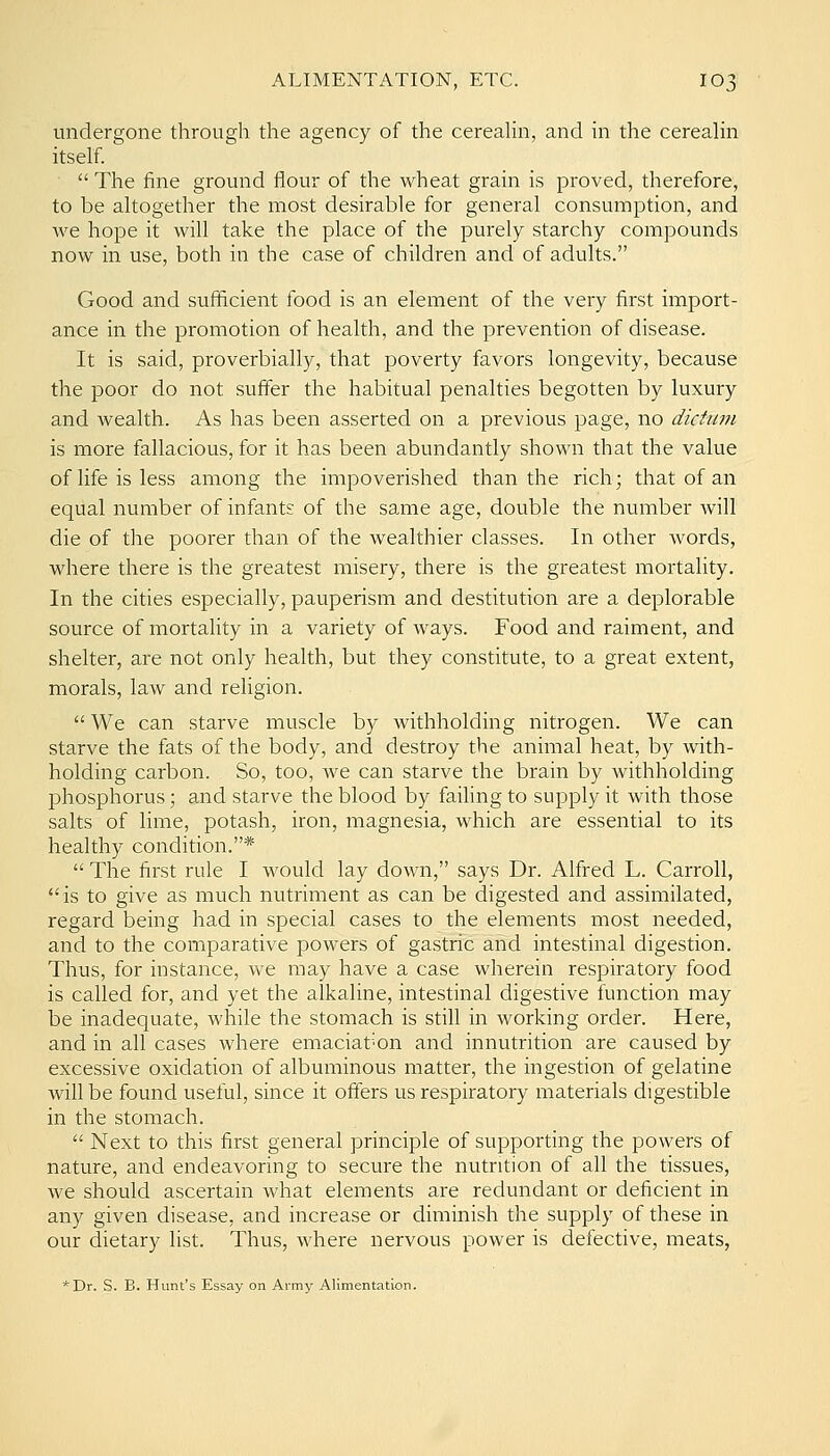 undergone through the agency of the cereahn, and in the cereaHn itself.  The fine ground flour of the wheat grain is proved, therefore, to be altogether the most desirable for general consumption, and we hope it will take the place of the purely starchy compounds now in use, both in the case of children and of adults. Good and sufficient food is an element of the very first import- ance in the promotion of health, and the prevention of disease. It is said, proverbially, that poverty favors longevity, because the poor do not suffer the habitual penalties begotten by luxury and wealth. As has been asserted on a previous page, no dictum is more fallacious, for it has been abundantly shown that the value of life is less among the impoverished than the rich; that of an equal number of infants of the same age, double the number will die of the poorer than of the wealthier classes. In other Avords, where there is the greatest misery, there is the greatest mortality. In the cities especially, pauperism and destitution are a deplorable source of mortality in a variety of ways. Food and raiment, and shelter, are not only health, but they constitute, to a great extent, morals, law and religion.  We can starve muscle by withholding nitrogen. We can starve the fats of the body, and destroy the animal heat, by with- holding carbon. So, too, we can starve the brain by withholding phosphorus; and starve the blood by failing to supply it with those salts of lime, potash, iron, magnesia, which are essential to its healthy condition.*  The first rule I would lay down, says Dr. Alfred L. Carroll, is to give as much nutriment as can be digested and assimilated, regard being had in special cases to the elements most needed, and to the comparative powers of gastric and intestinal digestion. Thus, for instance, we may have a case wherein respiratory food is called for, and yet the alkaline, intestinal digestive function may be inadequate, while the stomach is still in working order. Here, and in all cases where emaciat'On and innutrition are caused by excessive oxidation of albuminous matter, the ingestion of gelatine will be found useful, since it offers us respiratory materials digestible in the stomach.  Next to this first general principle of supporting the powers of nature, and endeavoring to secure the nutrition of all the tissues, we should ascertain what elements are redundant or deficient in any given disease, and increase or diminish the supply of these in our dietary list. Thus, where nervous power is defective, meats, *Dr. S. B. Hunt's Essay on Army Alimentation.