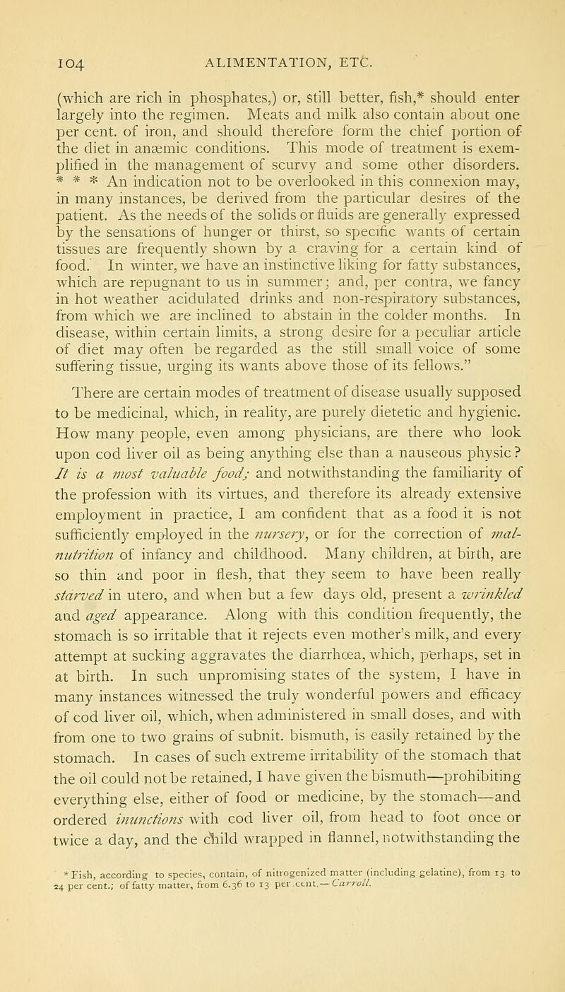 (which are rich in phosphates,) or, Still better, fish,* should enter largely into the regimen. Meats and milk also contain about one per cent, of iron, and should therefore form the chief portion of the diet in anaemic conditions. This mode of treatment is exem- plified in the management of scurvy and some other disorders. * * * An indication not to be overlooked in this connexion may, in many instances, be derived from the particular desires of the patient. As the needs of the solids or fluids are generally expressed by the sensations of hunger or thirst, so specific wants of certain tissues are frequently shown by a craving for a certain kind of food. In winter, we have an instinctive liking for fatty substances, which are repugnant to us in summer; and, per contra, we fancy in hot weather acidulated drinks and non-respiratory substances, from which we are inclined to abstain in the colder months. In disease, within certain limits, a strong desire for a peculiar article of diet may often be regarded as the still small voice of some suffering tissue, urging its wants above those of its fellows. There are certain modes of treatment of disease usually supposed to be medicinal, which, in reality, are purely dietetic and hygienic. How many people, even among physicians, are there who look upon cod liver oil as being anything else than a nauseous physic? // is a most valuable food; and notwithstanding the familiarity of the profession with its virtues, and therefore its already extensive employment in practice, I am confident that as a food it is not sufficiently employed in the nursery, or for the correction of tnal- nufrition of infancy and childhood. Many children, at birth, are so thin and poor in flesh, that they seem to have been really starved in utero, and when but a few days old, present a wrinkled and aged appearance. Along with this condition frequently, the stomach is so irritable that it rejects even mother's milk, and every attempt at sucking aggravates the diarrhoea, which, perhaps, set in at birth. In such unpromising states of the system, I have in many instances witnessed the truly wonderful powers and efficacy of cod liver oil, which, when administered in small doses, and with from one to two grains of subnit. bismuth, is easily retained by the stomach. In cases of such extreme irritabihty of the stomach that the oil could not be retained, I have given the bismuth—prohibiting everything else, either of food or medicine, by the stomach—and ordered inunctions with cod liver oil, from head to foot once or twice a day, and the cliild wrapped in flannel, notwithstanding the *Fish, according to species, contain, of nitrogenized matter (including gelatine), from 13 to 24 per cent.; of fatty matter, from 6.36 to 13 per cent.—Carro//.