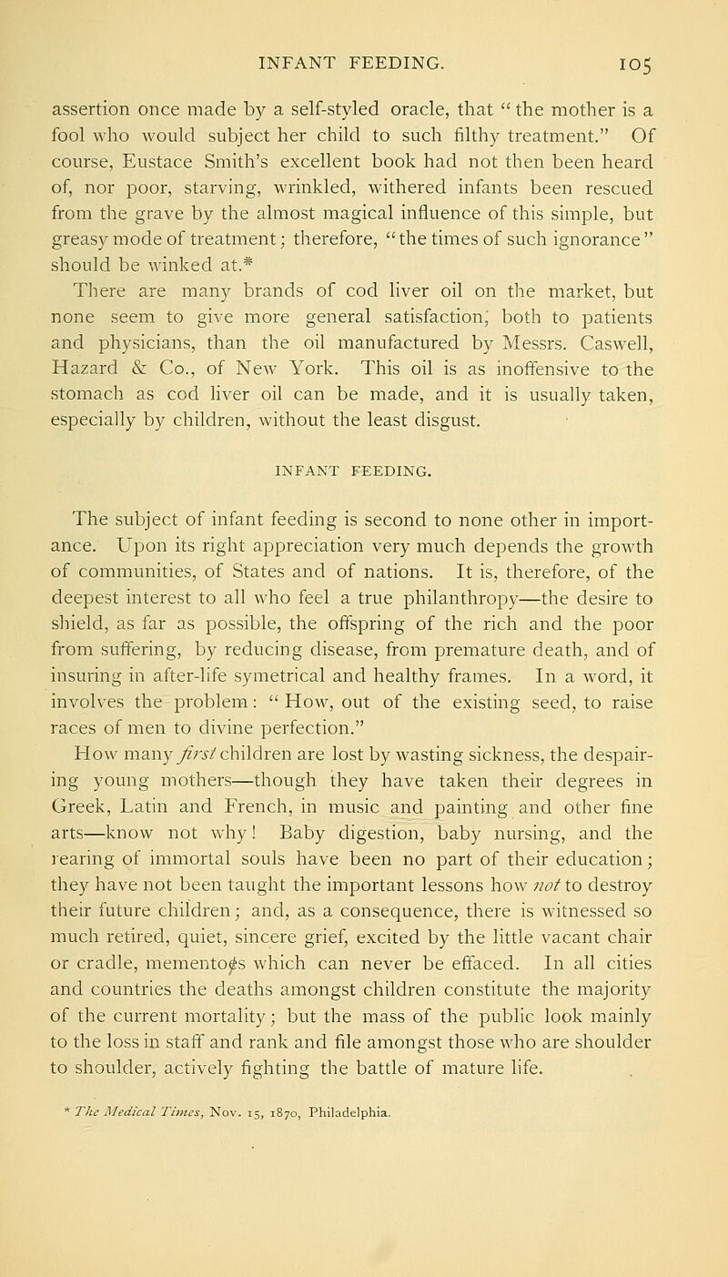 assertion once made by a self-styled oracle, that  the mother is a fool who would subject her child to such filthy treatment. Of course, Eustace Smith's excellent book had not then been heard of, nor poor, starving, wrinkled, withered infants been rescued from the grave by the almost magical influence of this simple, but greasy mode of treatment; therefore,  the times of such ignorance  should be winked at.* There are many brands of cod liver oil on the market, but none seem to give more general satisfaction' both to patients and physicians, than the oil manufactured by Messrs. Caswell, Hazard & Co., of New York. This oil is as inoffensive to the stomach as cod Hver oil can be made, and it is usually taken, especially by children, without the least disgust. INFANT FEEDING. The subject of infant feeding is second to none other in import- ance. Upon its right appreciation very much depends the growth of communities, of States and of nations. It is, therefore, of the deepest interest to all who feel a true philanthropy—the desire to shield, as far as possible, the offspring of the rich and the poor from suffering, by reducing disease, from premature death, and of insuring in after-life symetrical and healthy frames. In a word, it involves the problem:  How, out of the existing seed, to raise races of men to divine perfection. How many yfrj'/children are lost by wasting sickness, the despair- ing young mothers—though they have taken their degrees in Greek, Latin and French, in music and painting and other fine arts—know not why! Baby digestion, baby nursing, and the rearing of immortal souls have been no part of their education; they have not been taught the important lessons how not to destroy their future children; and, as a consequence, there is witnessed so much retired, quiet, sincere grief, excited by the little vacant chair or cradle, mementoes which can never be effaced. In all cities and countries the deaths amongst children constitute the majority of the current mortality; but the mass of the public look mainly to the loss in staff and rank and file amongst those who are shoulder to shoulder, actively fighting the battle of mature life. * The Medical Times, Nov. 15, 1870, Philadelphia.