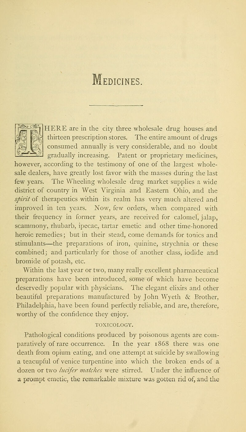 HERE are in the city three wholesale drug houses and thirteen prescription stores. The entire amount of drugs consumed annually is very considerable, and no doubt gradually increasing. Patent or proprietary medicines, however, according to the testimony of one of the largest whole- sale dealers, have greatly lost favor with the masses during the last few years. The Wheeling wholesale drug market supplies a wide district of country in West Virginia and Eastern Ohio, and the spirit of therapeutics within its realm has very much altered and improved in ten years. Now, few orders, when compared with their frequency in former years, are received for calomel, jalap, scammony, rhubarb, ipecac, tartar emetic and other time-honored heroic remedies; but in their stead, come demands for tonics and stimulants—the preparations of iron, quinine, strychnia or these combined; and particularly for those of another class, iodide and bromide of potash, etc. Within the last year or two, many really excellent pharmaceutical preparations have been mtroduced, some of which have become deservedly popular with physicians. The elegant elixirs and other beautiful preparations manufactured by John Wyeth & Brother, Philadelphia, have been found perfectly rehable, and are, therefore, worthy of the confidence they enjoy. TOXICOLOGY. Pathological conditions produced by poisonous agents are com- paratively of rare occurrence. In the year 1868 there was one death from opium eating, and one attempt at suicide by swallowing a teacupful of venice turpentine into which the broken ends of a dozen or two hicifer matches were stirred. Under the influence of a prompt emetic, the remarkable mixture was gotten rid of, and the