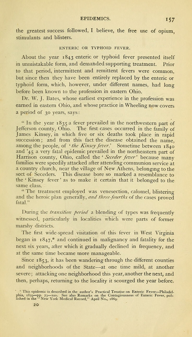 the greatest success followed, I believe, the free use of opium, stimulants and blisters. ENTERIC OR TYPHOID FEVER. About the year 1843 enteric or typhoid fever presented itself in unmistakable form, and demanded supporting treatment. Prior to that period, intermittent and remittent fevers were common, but since then they have been entirely replaced by the enteric or typhoid form, which, however, under different names, had long before been known to the profession in eastern Ohio. Dr. W. J. Bates, whose earliest experience in the profession was earned in eastern Ohio, and whose practice in Wheeling now covers a period of 30 years, says:  In the year 1835 a fever prevailed in the northwestern part of Jefferson county, Ohio. The first cases occurred in the family of James Kinsey, in which five or six deaths took place in rapid succession; and from this fact the disease obtained the name, among the people, of 'the Kinsey fever.' Sometime between 1840 and '45 a very fatal epidemic prevailed in the northeastern part of Harrison county, Ohio, called the ' Seceder fever' because many families were speedily attacked after attending communion service at a country church, near the village of New Athens, belongmg to the sect of Seceders. This disease bore so marked a resemblance to the ' Kinsey fever' as to make it certain that it belonged to the same class.  The treatment employed was venesection, calomel, blistering and the heroic plan generally, and three-fourths of the cases proved fatal. During the transition period a blending of types was frequently witnessed, particularly in localities which were parts of former marshy districts. The first wide-spread visitation of this fever in West Virginia began in 1847,* and continued in malignancy and fatality for the next six years, after which it gradually declined in frequency, and at the same time became more manageable. Since 1853, it has been wandering-through the different counties and neighborhoods of the State—at one time mild, at another severe; attacking one neighborhood this year, another the next, and then, perhaps, returning to the locality it scourged the year before. * This epidemic is described in the author's Practical Treatise on Enteric Fever—Philadel- phia, 1859—pp. 73—100. See also Remarks on the Contagiousness of Enteric Fever, pub- lished in the  New York Medical Record, April No., 1869.