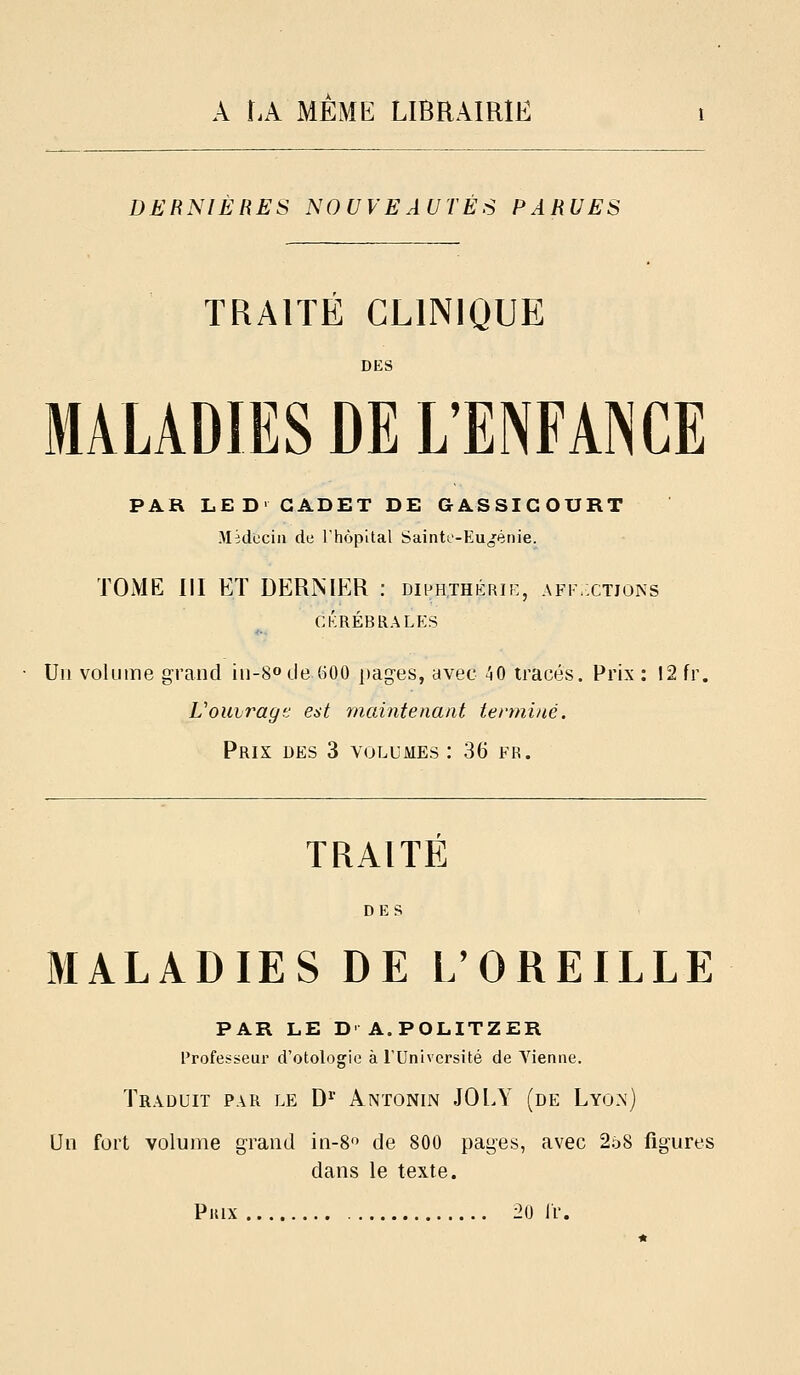 DERNIERES NOUVEAUTES PARUES TRAITÉ CLINIQUE DES MALADIES DE L'ENFAINCE PAR LED- CADET DE GASSIGOURT Médecin de Thôpital Sainto-Eu^ifènie. TOME III ET DERNIER : diphthérii:, affxtjons CKRÉBRALES Un volume grand iii-8o de 600 pages, avec 40 tracés. Prix : 12 fr. Vouirage est maintenant terminé. Prix des 3 volumes : 36 fr. TRAITÉ MALADIES DE L'OREILLE PAR LE D' A.POUTZER Profesi^eur d'otologie à l'Université de Vienne. Traduit par le D^ Antonin JOLY (de Lyoa) Un fort volume gi^and in-8 de 800 pages, avec 258 figures dans le texte. Pkix 20 Ir.