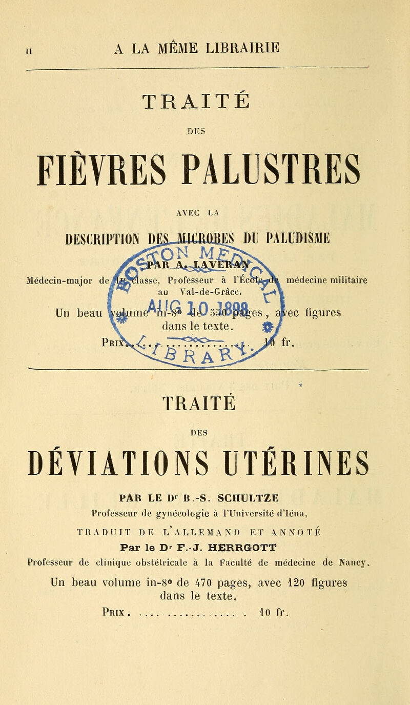 TRAITE FIÈVRES PALISTRES DESi^RIPTlOIV DESJ^LCMBES Dl PALUDISME médecine militaire TRAITÉ DES DÉVIATIONS UTÉRINES PAR LE D' B -S. SGHULTZE Professeur de gynécologie à l'Université d'iéna, TRADUIT DE l'aLLEMAND ET ANNOTÉ Par le D-^ F. J. HERRGOTT Professeur de clinique obstétricale à la Faculté de médecine de Nancy. Un beau volume in-S® de 470 pages, avec 120 figures dans le texte. Prix 10 fr.