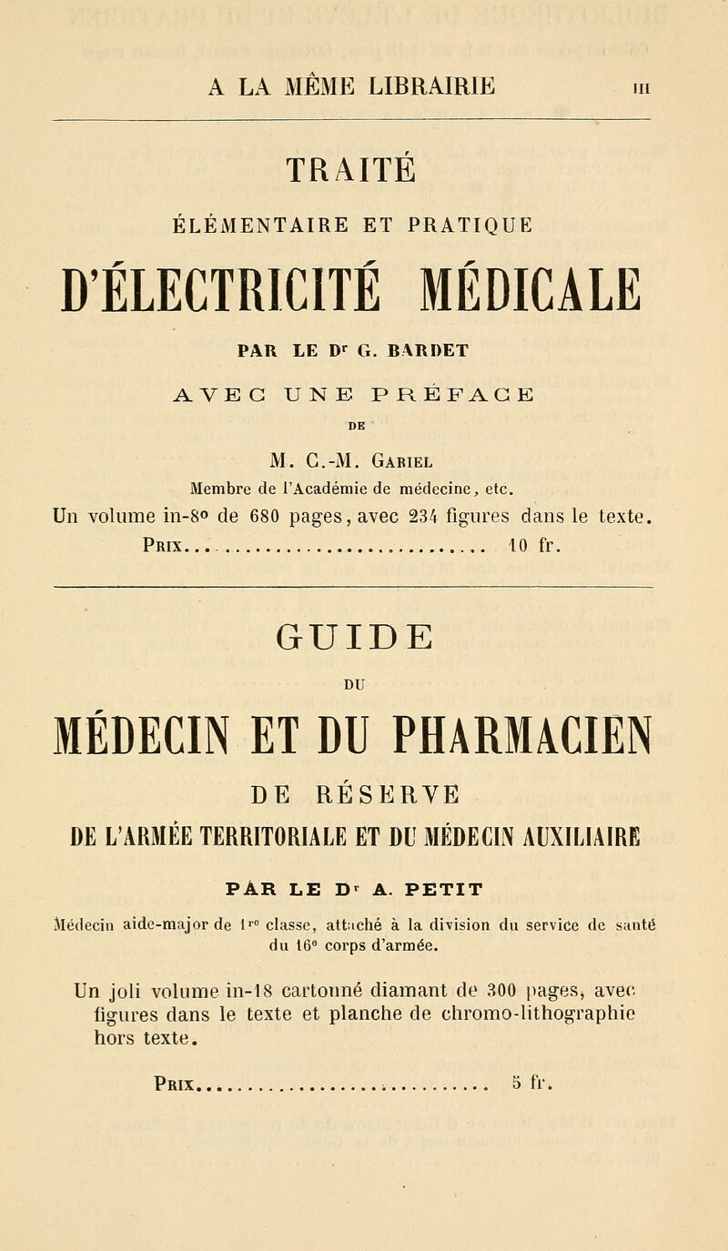 TRAITE ÉLÉMENTAIRE ET PRATIQUE D'ÉLECTRICITÉ MÉDICALE PAR LE D>- G. BARDET AVEC UNE PRÉFACE M. G.-M. Gariel Membre de l'Académie de médecine, etc. Un volume in-S» de 680 pages, avec 234 figures dans le texte. Prix... 10 fr. GUIDE MÉDECIN ET DU PHARM/ICIEN DE RÉSERVE DE L'ARMÉE TERRITORIALE ET dU MÉDECIN AUXILIAIRE PAR LE D^ A. PETIT Médecin aide-major de l' classe, attaché à la division du service de santé du 16 corps d'armée. Un joli volume in-i8 cartonné diamant de 300 pages^ avec figures dans le texte et planche de chromo-lithographie hors texte.