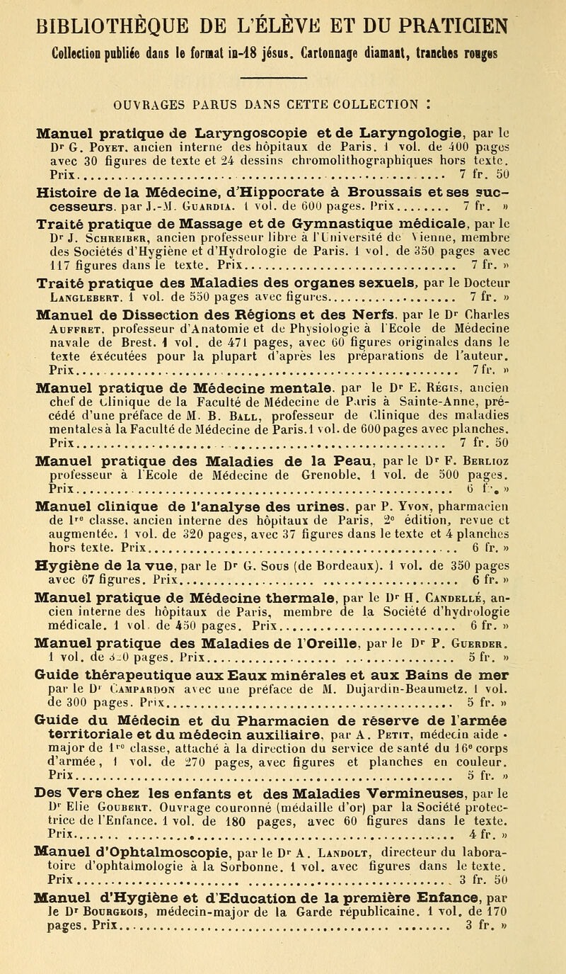 BIBLIOTHEQUE DE L'ELEVE ET DU PRATICIEN Collection pabliéo dans le fornat io-iS jésus. GartooDage diamant, tranches roiges OUVRAGES PARUS DANS CETTE COLLECTION I Manuel pratique de Laryngoscopie et de Laryngologie, par le D G. PoYET. ancien interne des hôpitaux de Paris, i \oi. de 400 pages avec 30 figures de texte et 24 dessins chromolithographiques hors texte. Prix 7 fr. 50 Histoire de la Médecine, d'Hippocrate à Broussais et ses suc- cesseurs, par J.-.M. Guaudia. l vol. de 600 pages. Prix 7 fr. » Traité pratique de Massage et de Gymnastique médicale, par le D J. ScHREiBER, ancien professeur libre à l'Université de Vienne, membre des Sociétés d'Hygiène et d'Hydrologie de Paris, i vol. de 350 pages avec 117 figures dans le texte. Prix 7 fr. » Traité pratique des Maladies des organes sexuels, par le Docteur Langlebert. 1 vol. de 550 pages avec figures 7 fr. » Manuel de Dissection des Régions et des Nerfs, par le D^ Charles AuFFRET. professeur d'Anatomie et de Physiologie à l'Ecole de Médecine navale de Brest, i vol. de 471 pages, avec 60 figures originales dans le texte exécutées pour la plupart d'après les préparations de l'auteur. Prix 7 fr. » Manuel pratique de Médecine mentale, par le D»- E. Régis, ancien chef de clinique delà Faculté de Médecine de Paris à Sainte-Anne, pré- cédé d'une préface de M. B. Ball, professeur de Clinique des maladies mentales à la Faculté de Médecine de Paris. 1 vol. de 600 pages avec planches. Prix . 7 fr. 50 Manuel pratique des Maladies de la Peau, parle D'F. Berlioz professeur à l'Ecole de Médecine de Grenoble, 1 vol. de 500 pages. Prix 6 f-, » Manuel clinique de l'analyse des urines, par P. Yvon, pharmacien de I' classe, ancien interne des hôpitaux de Paris, 2° édition, revue et augmentée. 1 vol. de 320 pages, avec 37 figures dans le texte et 4 planches hors texte. Prix 6 fr. » Hygiène de la vue, par le D-- G. Sous (de Bordeaux). 1 vol. de 350 pages avec 67 figures. Prix 6 fr. » Manuel pratique de Médecine thermale, par le U- H. Candellé, an- cien interne des hôpitaux de Paris, membre de la Société d'hydrologie médicale. 1 vol de 450 pages. Prix 6 fr. )> Manuel pratique des Maladies de l'Oreille, par le D»- P. Guerder, 1 vol. de d.O pages. Prix 5 fr. » Guide thérapeutique aux Eaux minérales et aux Bains de mer par le D' Campardon avec une préface de M. Dujardin-Beauraetz. 1 vol. de 300 pages. Prix..., 5 fr. » Guide du Médecin et du Pharmacien de réserve de l'armée territoriale et du médecin auxiliaire, par A. Petit, médecin aide • major de i' classe, attaché à la direction du service de santé du 16 corps d'armée, 1 vol. de 270 pages, avec figures et planches en couleur. Prix 5 fr. « Des Vers chez les enfants et des Maladies Vermineuses, par le D-- Elie GouBERT. Ouvrage couronné (médaille d'or) par la Société protec- trice de l'Enfance. 1 vol. de 180 pages, avec 60 figures dans le texte. Prix 4 fr. » Manuel d'Ophtalmoscopie, par le D»- a . LA^DOLT, directeur du labora- toire d'ophtalmologie à la Sorbonne. 1 vol. avec figures dans le texte. Prix 3 fr. 50 Manuel d'Hygiène et d'Education de la première Enfance, par le D'Bourgeois, médecin-major de la Garde républicaine. 1 vol, de 170 pages. Prix , 3 fr. »