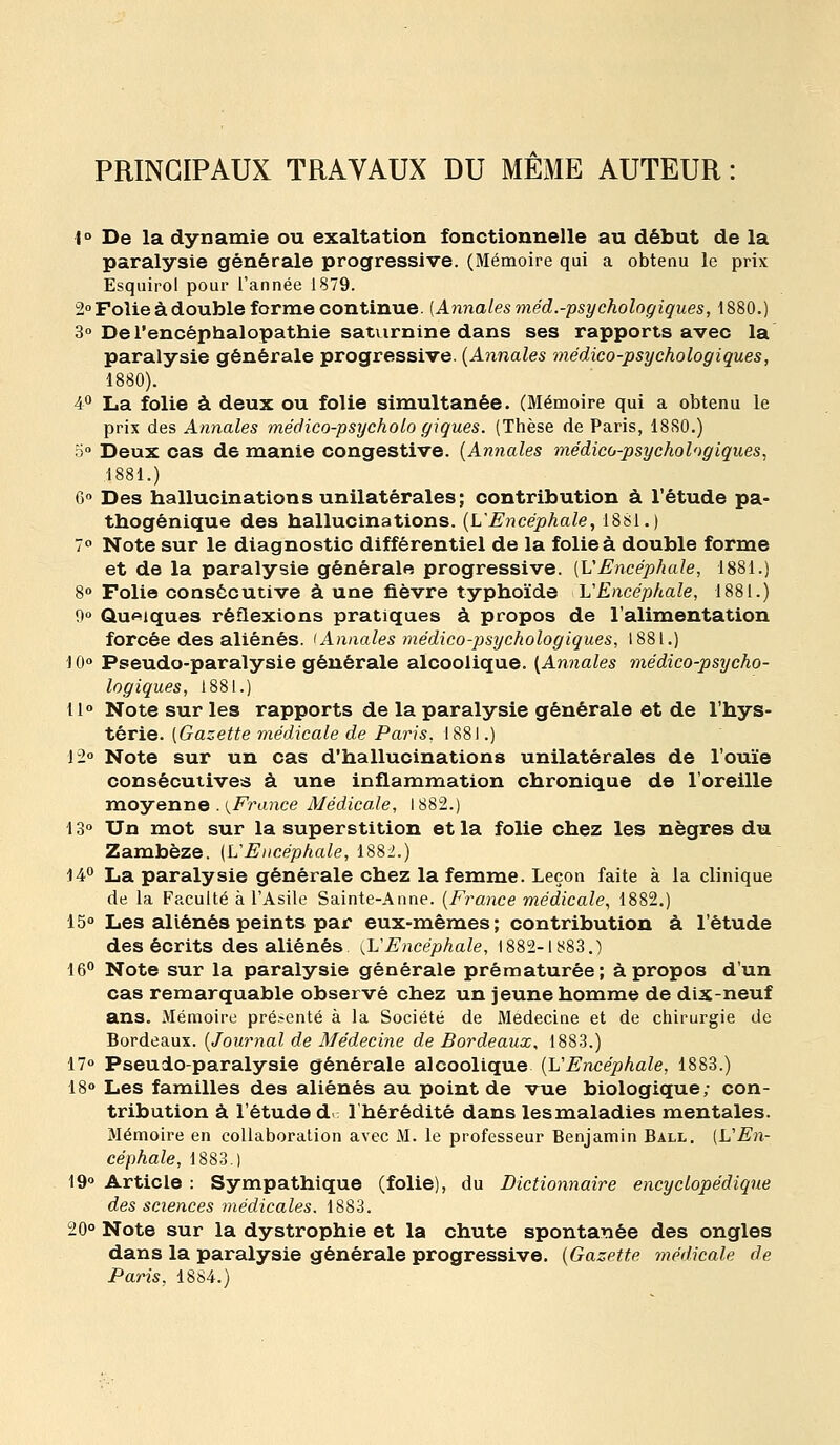 PRINCIPAUX TRAVAUX DU MEME AUTEUR : 1° De la dynamie ou exaltation fonctionnelle au début de la paralysie générale progressive. (Mémoire qui a obtenu le prix Esquirol pour l'année 1879. 2» Folie à double forme continue. [Annales méd.-psychologiques, 1880.) 3° De l'encéphalopathie saturnine dans ses rapports avec la paralysie générale progressive. {Annales médico-psychologiques, 1880). 40 La folie à deux ou folie simultanée. (Mémoire qui a obtenu le prix des Annales méâico-psycholo giques. (Thèse de Paris, 18S0.) o» Deux cas de manie congestive. [Annales médico-psychologiques, ■1881.) C» Des hallucinations unilatérales; contribution à l'étude pa- thogénique des hallucinations. {L'Encéphale, 1881.) 70 Note sur le diagnostic différentiel de la folie à double forme et de la paralysie générale progressive. [VEncéphale, 1881.) 8» Folio consécutive à une fièvre typhoïde VEncéphale, 1881.) 9» Quelques réflexions pratiques à propos de l'alimentation forcée des aliénés. 'Annales médico-psychologiques, 1881.) 10» Pseudo-paralysie générale alcoolique. (Annales médico-psycho- logiques, 1881.) 11° Note sur les rapports de la paralysie générale et de l'hys- térie. (Gazette médicale de Paris. 1881.) 12 Note sur un cas d'hallucinations unilatérales de l'ouïe consécutives à une inflammation chronique de l'oreille moyenne . i^France Médicale, 1882.) 13» Un mot sur la superstition et la folie chez les nègres du Zambèze. (VEacéphale, 1882.) 14** La paralysie générale chez la femme. Leçon faite à la clinique de la Faculté à l'Asile Sainte-Anne. {France médicale, 1882.) 15° Les aliénés peints par eux-mêmes; contribution à l'étude des écrits des aliénés {L'Encéphale, 1882-1883,) 16° Note sur la paralysie générale prématurée; à propos d'un cas remarquable observé chez un jeune homme de dix-neuf ans. Mémoire pré.-enté à la Société de Médecine et de chirurgie de Bordeaux. {Journal de Médecine de Bordeaux, 1883.) 170 Pseudo-paralysie générale alcoolique {L'Encéphale, 1883.) 18° Les familles des aliénés au point de vue biologique; con- tribution à l'étude d 1 hérédité dans les maladies mentales. Mémoire en collaboration avec M. le professeur Benjamin Ball. [VEn- céphale, 1883.) 19° Article : Sympathique (folie), du Dictionnaire encyclopédique des sciences médicales. 1883. 20° Note sur la dystrophie et la chute spontanée des ongles dans la paralysie générale progressive. {Gazette médicale de Paris, 1884.)