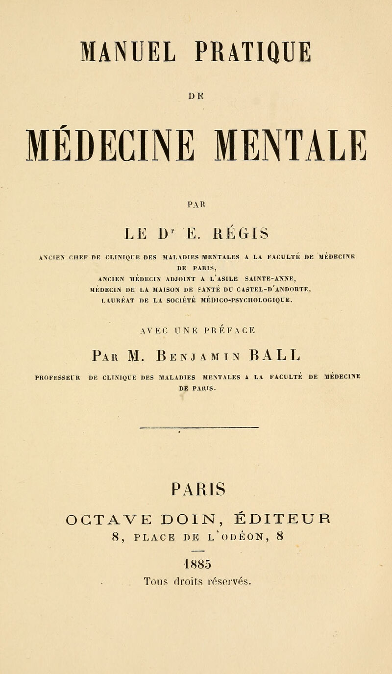 DE MÉDECINE MENTALE LE D^ E. REGIS ANCIEN r.HEF DE CLINIQUE DES MALADIES MENTALES A LA FACULTE BE MEDECINE DE PARIS, ANCIEN MÉDECIN ADJOINT A l'aSILE SAINTE-ANNE, MÉDECIN DE LA MAISON DE SANTE DU CASTEL-d'aNDOBTE, LAURÉAT DE LA SOCIÉtÉ MÉDICO-PSYCHOLOGIQUE. AVEC UNE PREFACE Par m. Benjamin BALL PROFESSEUR DE CLINIQUE DES MALADIES MENTALES A LA FACULTE DE MEDECINE DE PARIS. PARIS OCTAVE DOIN, ÉDITEUR 8, PLACE DE l'oDÉON, 8 1885 Tons flroits réservés.