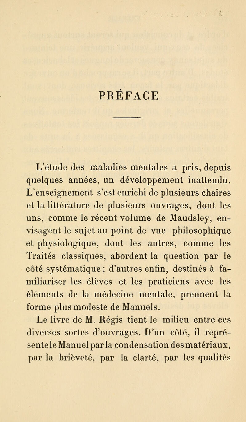 PREFACE L'étude des maladies mentales a pris, depuis quelques années, un développement inattendu. L'enseignement s'est enrichi de plusieurs chaires et la littérature de plusieurs ouvrages, dont les uns, comme le récent volume de Maudsley, en- visagent le sujet au point de vue philosophique et physiologique, dont les autres, comme les Traités classiques, abordent la question par le côté systématique ; d'autres enfin, destinés à fa- miliariser les élèves et les praticiens avec les éléments de la médecine mentale, prennent la forme plus modeste de Manuels. Le livre de M. Régis tient le milieu entre ces diverses sortes d'ouvrages. D'un côté^ il repré- sentele Manuel par la condensation des matériaux, par la brièveté, par la clarté, par les qualités