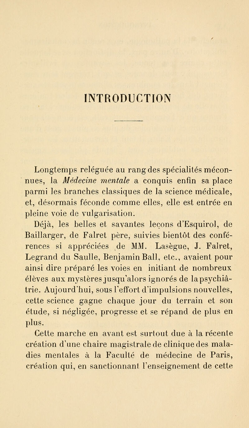 INTRODUCTION Longtemps reléguée au rang des spécialités mécon- nues, la Médecine mentale a conquis enfm sa place parmi les branches classiques de la science médicale, et, désormais féconde comme elles, elle est entrée en pleine voie de vulgarisation. Déjà, les belles et savantes leçons d'Esquirol, de Baillarger, de Falret père, suivies bientôt des confé- rences si appréciées de MM. Lasègue, J. Falret, Legrand du Saulle, Benjamin Bail, etc., avaient pour ainsi dire préparé les voies en initiant de nombreux élèves aux mystères jusqu'alors ignorés de la psychia- trie. Aujourd'hui, sous l'effort d'impulsions nouvelles, cette science gagne chaque jour du terrain et son étude, si négligée, progresse et se répand de plus en plus. Cette marche en avant est surtout due à la récente création d'une chaire magistrale de clinique des mala- dies mentales à la Faculté de médecine de Paris, création qui, en sanctionnant l'enseignement de cette