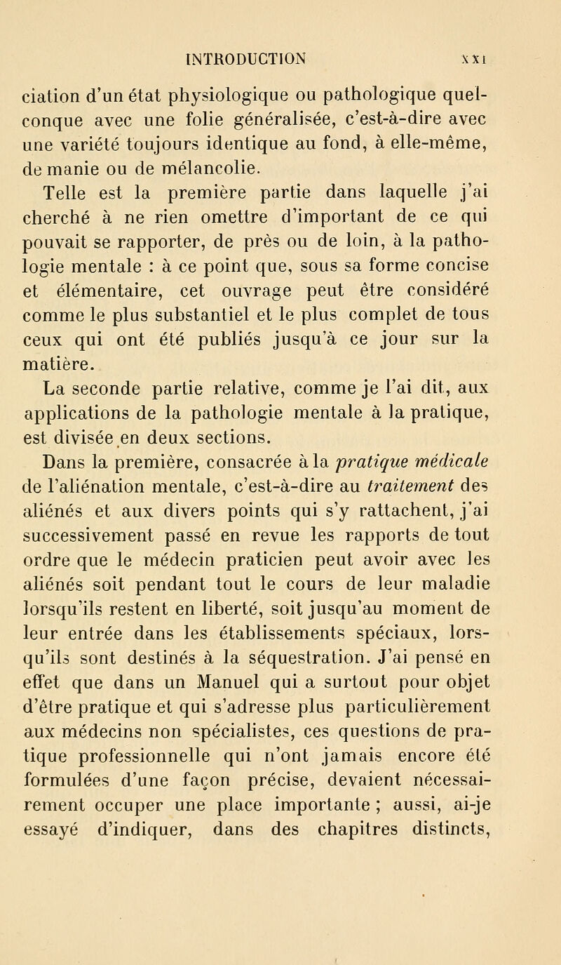 ciation d'un état physiologique ou pathologique quel- conque avec une folie généralisée, c'est-à-dire avec une variété toujours identique au fond, à elle-même, de manie ou de mélancolie. Telle est la première partie dans laquelle j'ai cherché à ne rien omettre d'important de ce qui pouvait se rapporter, de près ou de loin, à la patho- logie mentale : à ce point que, sous sa forme concise et élémentaire, cet ouvrage peut être considéré comme le plus substantiel et le plus complet de tous ceux qui ont été publiés jusqu'à ce jour sur la matière. La seconde partie relative, comme je l'ai dit, aux applications de la pathologie mentale à la pratique, est divisée en deux sections. Dans la première, consacrée à la pratique médicale de l'aliénation mentale, c'est-à-dire au traitement des aliénés et aux divers points qui s'y rattachent, j'ai successivement passé en revue les rapports de tout ordre que le médecin praticien peut avoir avec les aliénés soit pendant tout le cours de leur maladie lorsqu'ils restent en liberté, soit jusqu'au moment de leur entrée dans les établissements spéciaux, lors- qu'ils sont destinés à la séquestration. J'ai pensé en effet que dans un Manuel qui a surtout pour objet d'être pratique et qui s'adresse plus particulièrement aux médecins non spéciahstes, ces questions de pra- tique professionnelle qui n'ont jamais encore été formulées d'une façon précise, devaient nécessai- rement occuper une place importante ; aussi, ai-je essayé d'indiquer, dans des chapitres distincts.