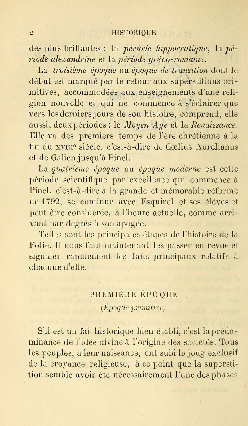 des plus brillantes : la période hippocratique^ la pé- riode alexandrine et la période gréco-romaine. La troisième époque ou époque de transitio7i dont le début est marqué par le retour aux superstitions pri- mitives, accommodées aux enseignements d'une reli- gion nouvelle et qui ne commence à s'éclairer que vers les derniers jours de son histoire, comprend, elle aussi, deuxpériodes : le Moyen Age et \d. Renaissance. Elle va des premiers temps de l'ère chrétienne à la lin du xviii® siècle, c'est-à-dire de Gœlius Aurelianus et de Galien jusqu'à Pinel. La quatrième époque ou époque moderne est cette période scientifique par excellence qui commence à Pinel, c'est-à-dire à la grande et mémorable réforme de 1792, se continue avec Esquirol et ses élèves et peut être considérée, à l'heure actuelle, comme arri- vant par degrés à son apogée. Telles sont les principales étapes de l'histoire de la Folie. 11 nous faut maintenant les passer en revue et signaler rapidement les faits principaux relatifs à chacune d'elle. . PREMIÈRE ÉPOQUE {Époque primitive) S'il est un fait historique bien établi, c'est la prédo- minance de l'idée divine à l'origine des sociétés. Tous les peuples, à leur naissance, ont subi le joug exclusif de la croyance religieuse, à ce point que la supersti- tion semble avoir été nécessairement l'une des phases