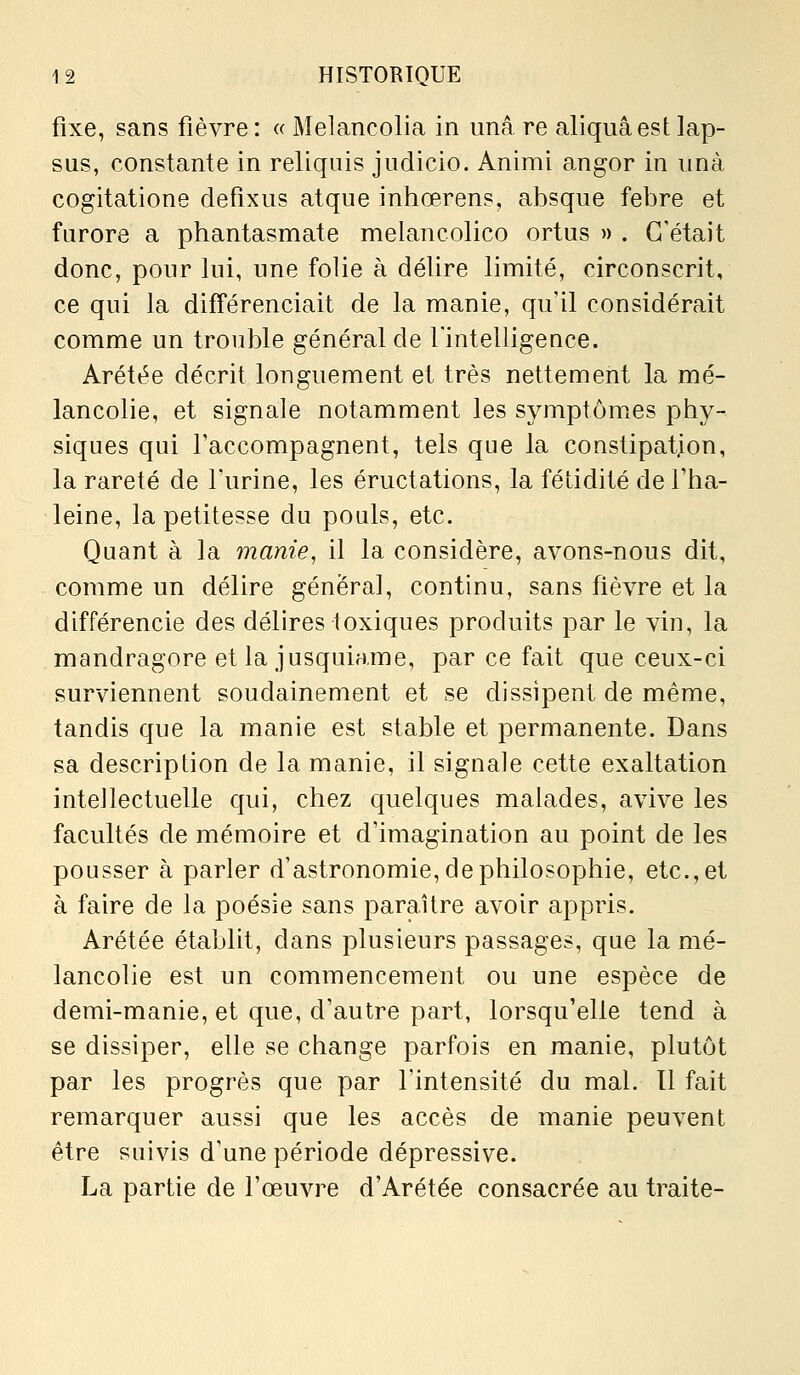 fixe, sans fièvre: « Melancolia in unâ re aliquâest lap- sus, constante in reliquis judicio. Animi angor in unà cogitatione defîxus atque inhœrens, absque febre et furore a phantasmate melancolico ortus » . C'était donc, pour lui, une folie à délire limité, circonscrit, ce qui la différenciait de la manie, qu'il considérait comme un trouble général de fintelligence. Arétée décrit longuement et très nettement la mé- lancolie, et signale notamment les symptômiCs phy- siques qui l'accompagnent, tels que la constipation, la rareté de Furine, les éructations, la fétidité de l'ha- leine, la petitesse du pouls, etc. Quant à la manie, il la considère, avons-nous dit, comme un délire général, continu, sans fièvre et la différencie des délires toxiques produits par le vin, la mandragore et la jusquiame, par ce fait que ceux-ci surviennent soudainement et se dissipent de même, tandis que la manie est stable et permanente. Dans sa description de la manie, il signale cette exaltation intellectuelle qui, chez quelques malades, avive les facultés de mémoire et d'imagination au point de les pousser à parler d'astronomie, de philosophie, etc., et à faire de la poésie sans paraître avoir appris. Arétée établit, dans plusieurs passages, que la mé- lancolie est un commencement ou une espèce de demi-manie, et que, d'autre part, lorsqu'elle tend à se dissiper, elle se change parfois en manie, plutôt par les progrès que par l'intensité du mal. Il fait remarquer aussi que les accès de manie peuvent être suivis d'une période dépressive. La partie de l'œuvre d'Arétée consacrée au traite-