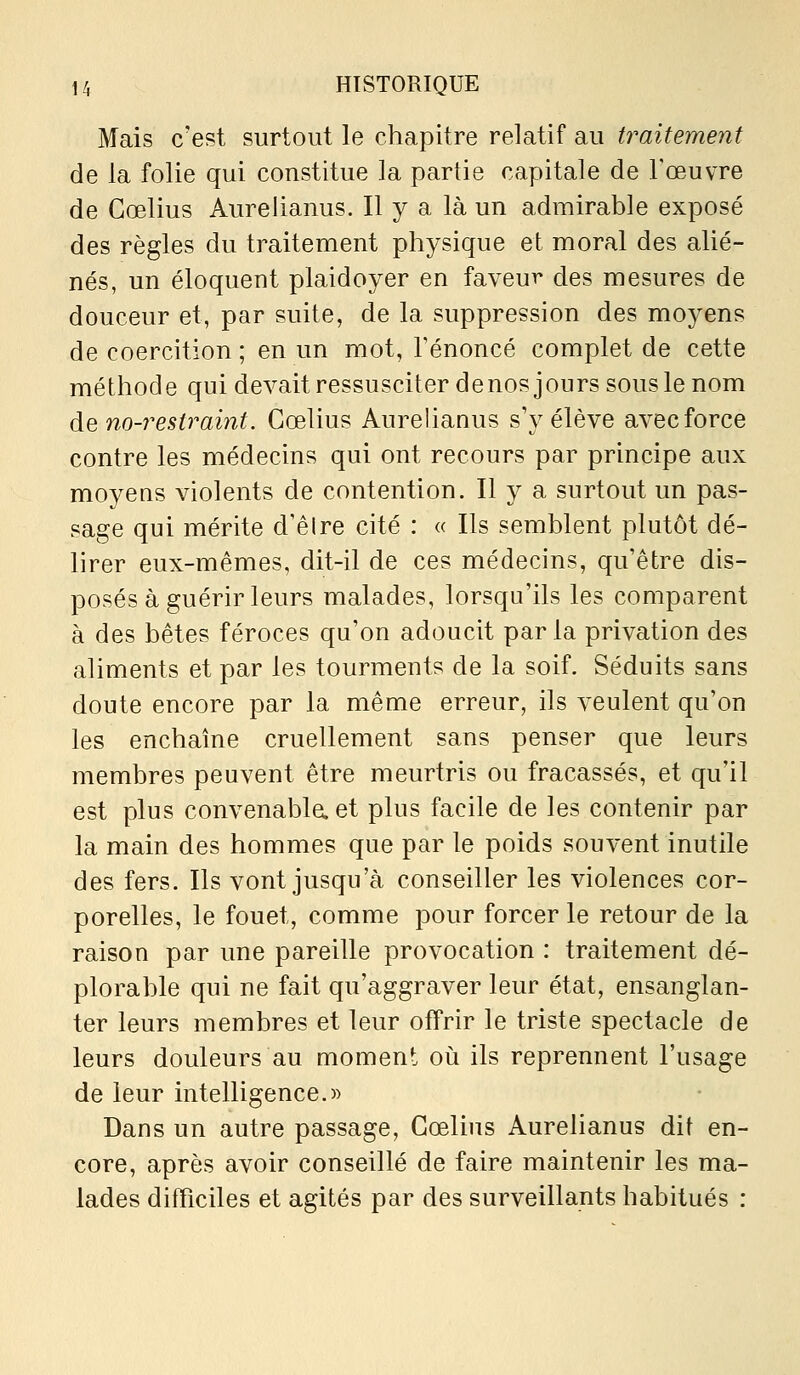 Mais c'est surtout le chapitre relatif au traitement de la folie qui constitue la partie capitale de l'œuvre de Gœlius Aurelianus. Il y a là un admirable exposé des règles du traitement physique et moral des alié- nés, un éloquent plaidoyer en faveur des mesures de douceur et, par suite, de la suppression des moyens de coercition ; en un mot, l'énoncé complet de cette méthod e qui devait ressusciter de nos j ours sous le nom àQno-restraint. Gœlius Aurelianus s'y élève avec force contre les médecins qui ont recours par principe aux moyens violents de contention. Il y a surtout un pas- sage qui mérite d'êlre cité : « Ils semblent plutôt dé- lirer eux-mêmes, dit-il de ces médecins, qu'être dis- posés à guérir leurs malades, lorsqu'ils les comparent à des bêtes féroces qu'on adoucit par la privation des aliments et par les tourments de la soif. Séduits sans doute encore par la même erreur, ils veulent qu'on les enchaîne cruellement sans penser que leurs membres peuvent être meurtris ou fracassés, et qu'il est plus convenablaet plus facile de les contenir par la main des hommes que par le poids souvent inutile des fers. Ils vont jusqu'à conseiller les violences cor- porelles, le fouet, comme pour forcer le retour de la raison par une pareille provocation : traitement dé- plorable qui ne fait qu'aggraver leur état, ensanglan- ter leurs membres et leur offrir le triste spectacle de leurs douleurs au moment oii ils reprennent l'usage de leur intelligence.» Dans un autre passage, Gœlius Aurelianus dit en- core, après avoir conseillé de faire maintenir les ma- lades difficiles et agités par des surveillants habitués :