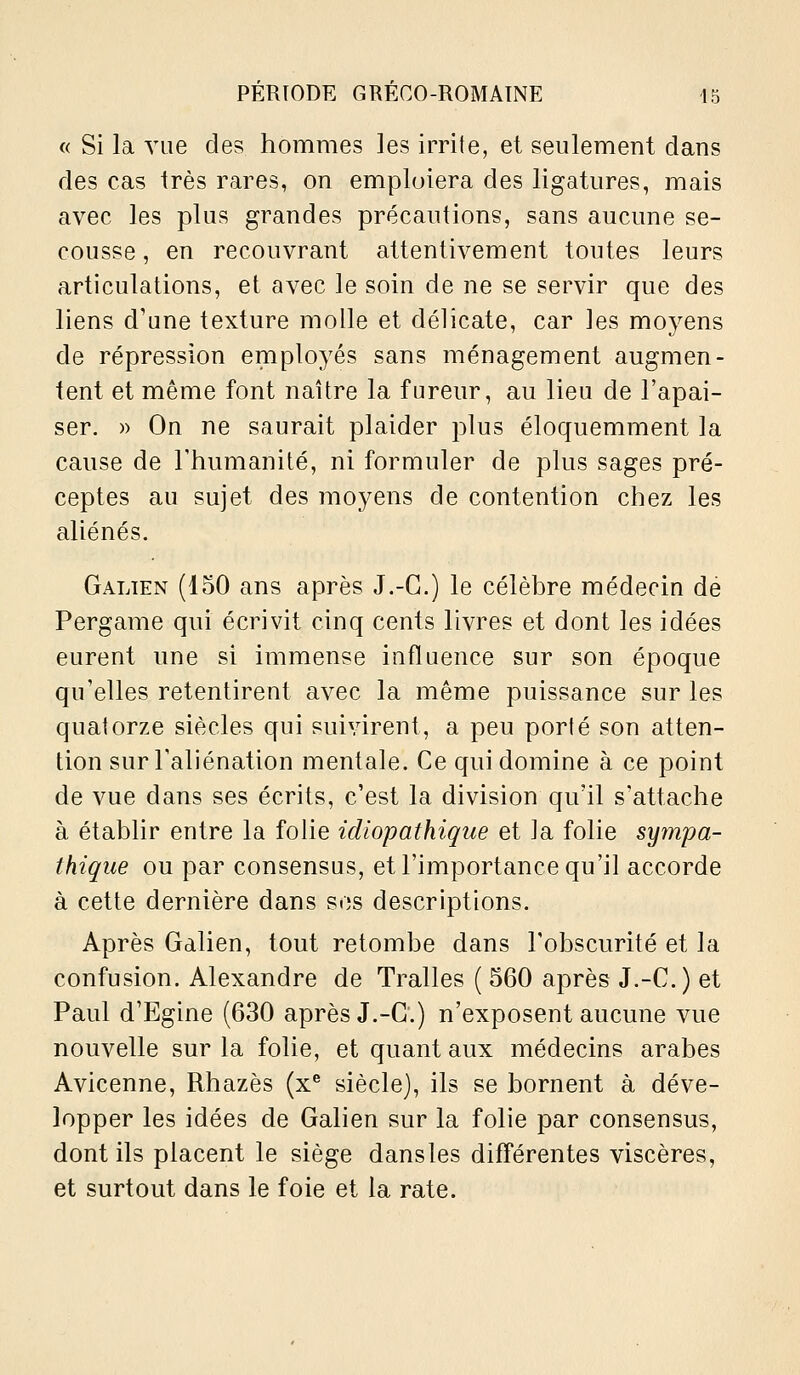 « Si la vue des hommes les irrite, et seulement dans des cas très rares, on emploiera des ligatures, mais avec les plus grandes précautions, sans aucune se- cousse , en recouvrant attentivement toutes leurs articulations, et avec le soin de ne se servir que des liens d'une texture molle et délicate, car les moyens de répression employés sans ménagement augmen- tent et même font naître la fureur, au lieu de l'apai- ser. » On ne saurait plaider plus éloquemment la cause de l'humanité, ni formuler de plus sages pré- ceptes au sujet des moyens de contention chez les aliénés. Galien (150 ans après J.-G.) le célèbre médecin dé Pergame qui écrivit cinq cents livres et dont les idées eurent une si immense influence sur son époque qu'elles retentirent avec la même puissance sur les quatorze siècles qui suivirent, a peu porté son atten- tion surTaliénation mentale. Ce qui domine à ce point de vue dans ses écrits, c'est la division qu'il s'attache à étabUr entre la folie idiopathiqiie et la folie sympa- thique ou par consensus, et l'importance qu'il accorde à cette dernière dans sos descriptions. Après Galien, tout retombe dans l'obscurité et la confusion. Alexandre de Traites ( 560 après J.-C.) et Paul d'Egine (630 après J.-G.) n'exposent aucune vue nouvelle sur la folie, et quant aux médecins arabes Avicenne, Rhazès (x^ siècle), ils se bornent à déve- lopper les idées de Galien sur la folie par consensus, dont ils placent le siège dansles diff'érentes viscères, et surtout dans le foie et la rate.