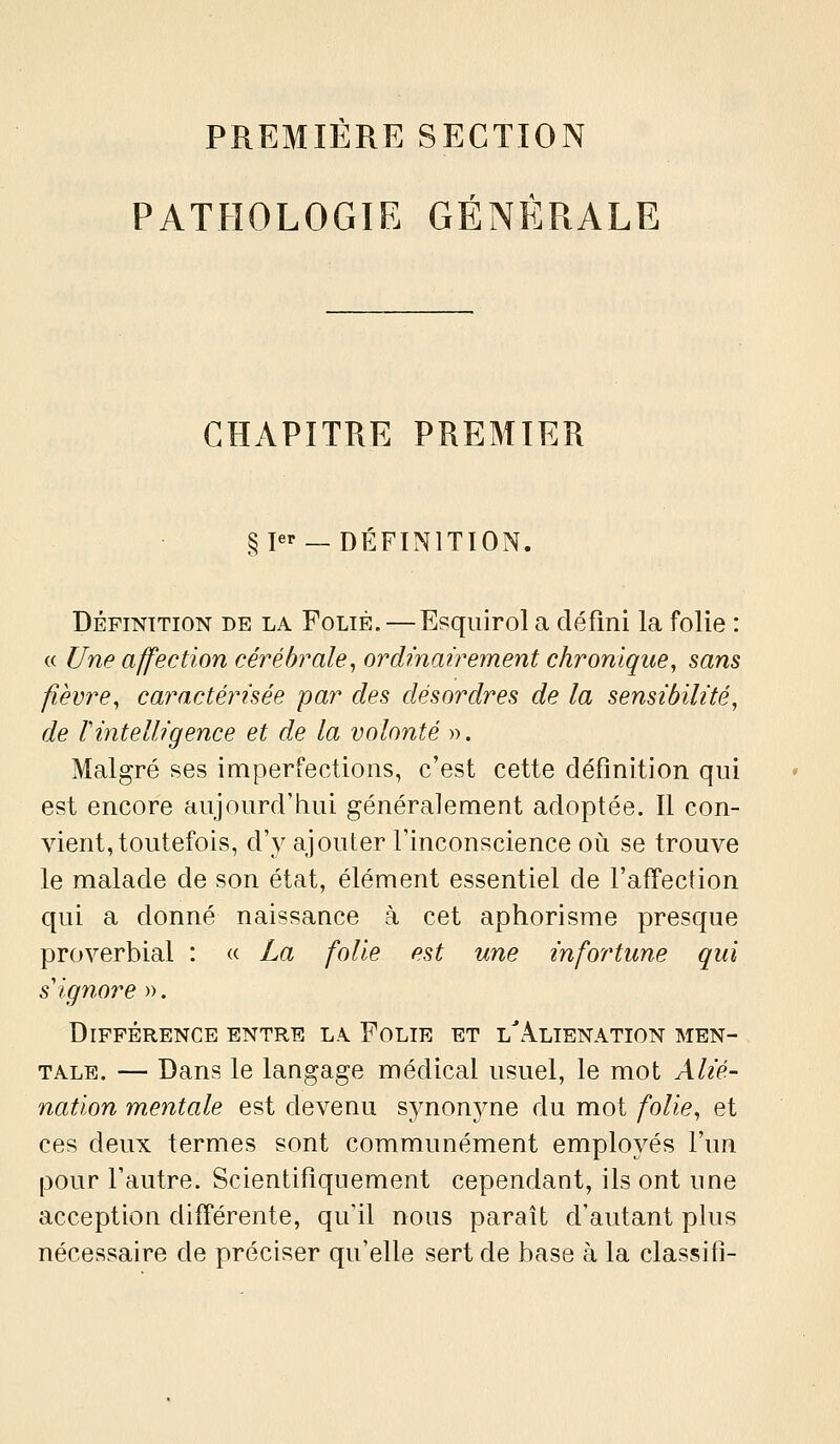 PREMIÈRE SECTION PATHOLOGIE GÉNÉRALE CHAPITRE PREMIER gp'- —DÉFINITION. DÉFINITION DE LA FoLiÈ. — Esquirol a défini la folie : « Une affection cérébrale, ordinairement chronique, sans fièvre, caractérisée par des désordres de la sensibilité, de rintelligence et de la volonté ». Malgré ses imperfections, c'est cette définition qui est encore aujourd'hui généralement adoptée. Il con- vient, toutefois, d'y ajouter l'inconscience où se trouve le malade de son état, élément essentiel de l'affection c[ui a donné naissance à cet aphorisme presque proverbial : « La folie est une infortune qui s'ignore ». Différence entre l.\ Folie et l^z^lienation men- tale. — Dans le langage médical usuel, le mot Alié- nation mentale est devenu synonyne du mot folie, et ces deux termes sont communément employés l'un pour l'autre. Scientifiquement cependant, ils ont une acception différente, qu'il nous paraît d'autant plus nécessaire de préciser qu'elle sert de base à la classifî-