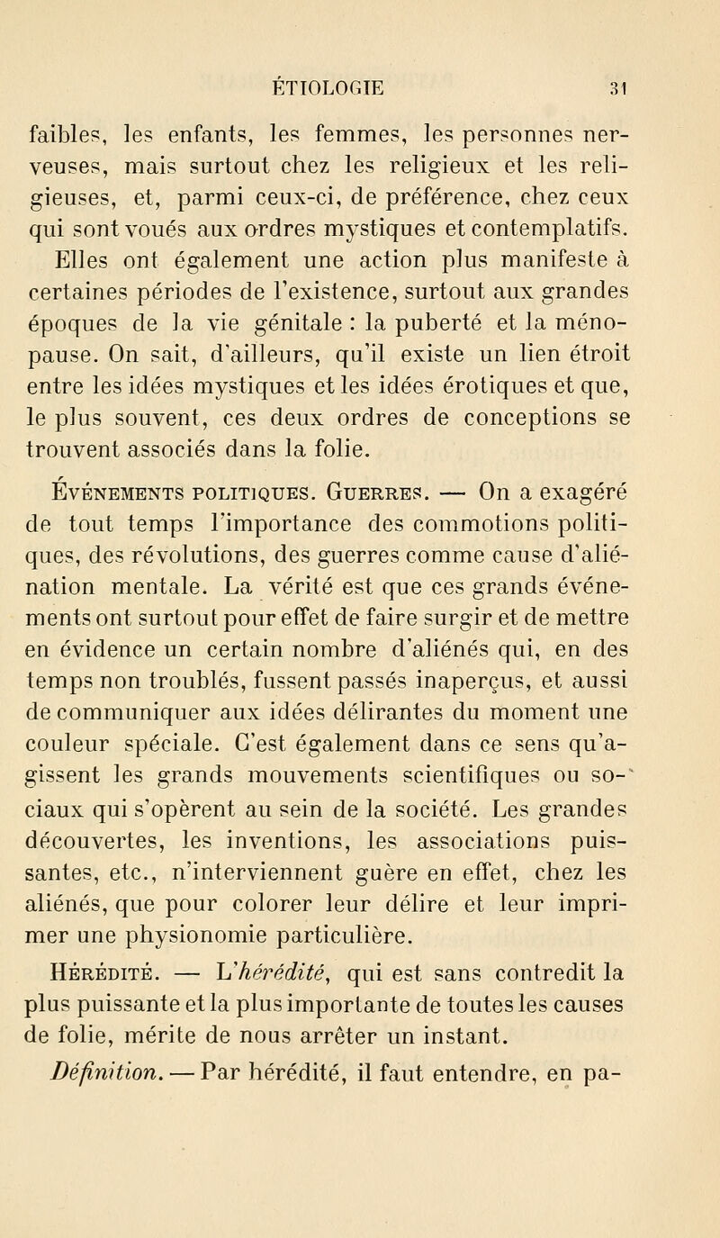 faible?, les enfants, les femmes, les personnes ner- veuses, mais surtout chez les religieux et les reli- gieuses, et, parmi ceux-ci, de préférence, chez ceux qui sont voués aux ordres mystiques et contemplatifs. Elles ont également une action plus manifeste à certaines périodes de Texistence, surtout aux grandes époques de la vie génitale : la puberté et la méno- pause. On sait, d'ailleurs, qu'il existe un lien étroit entre les idées mystiques et les idées erotiques et que, le plus souvent, ces deux ordres de conceptions se trouvent associés dans la folie. Événements politiques. Guerres. — On a exagéré de tout temps l'importance des commotions politi- ques, des révolutions, des guerres comme cause d'alié- nation mentale. La vérité est que ces grands événe- ments ont surtout pour effet de faire surgir et de mettre en évidence un certain nombre d'aliénés qui, en des temps non troublés, fussent passés inaperçus, et aussi de communiquer aux idées délirantes du moment une couleur spéciale. C'est également dans ce sens qu'a- gissent les grands mouvements scientifiques ou so-' ciaux qui s'opèrent au sein de la société. Les grandes découvertes, les inventions, les associations puis- santes, etc., n'interviennent guère en effet, chez les aliénés, que pour colorer leur déhre et leur impri- mer une physionomie particulière. HÉRÉDITÉ. — Vhérédité, qui est sans contredit la plus puissante et la plus importante de toutes les causes de folie, mérite de nous arrêter un instant. Définition. — Par hérédité, il faut entendre, en pa-