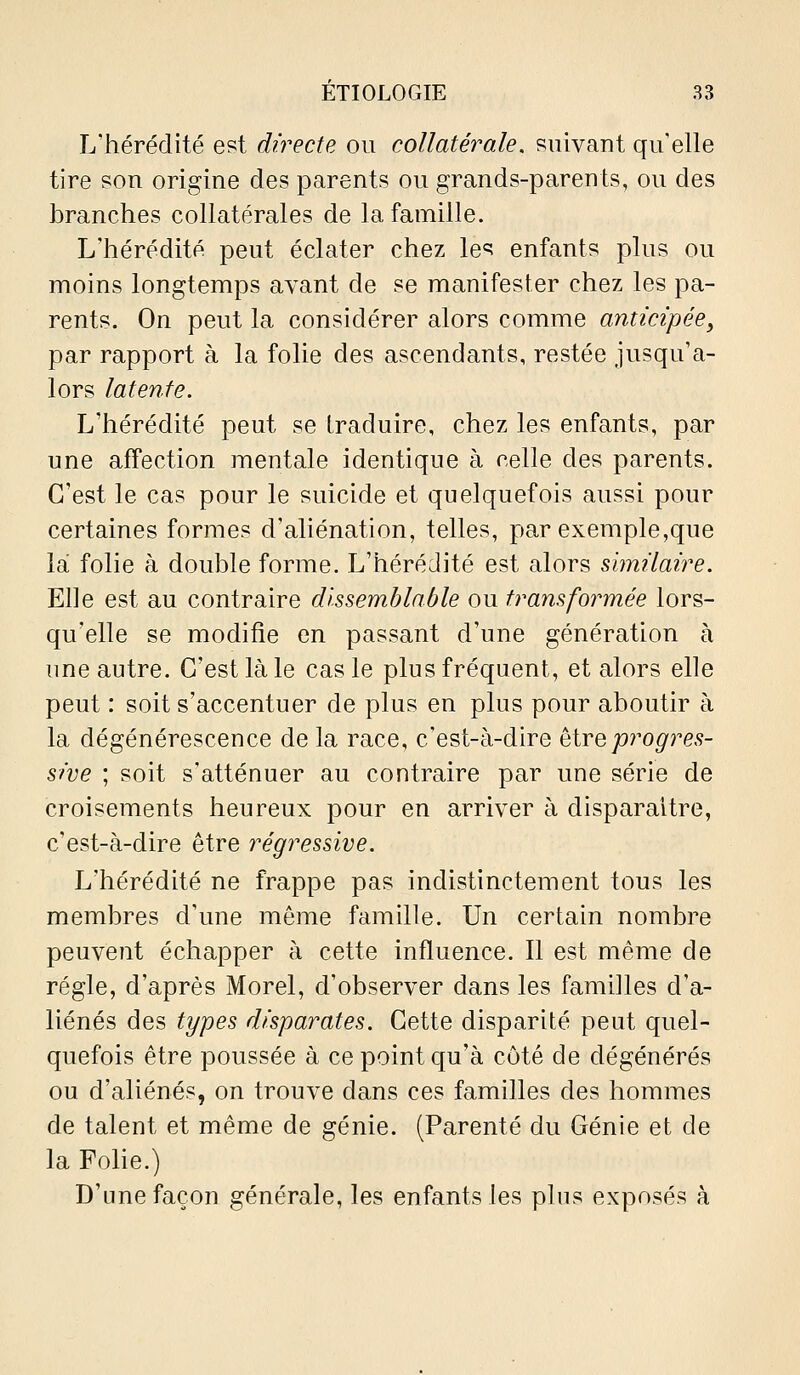 L'hérédité est directe ou collatérale, suivant qu'elle tire son origine des parents ou grands-parents, ou des branches collatérales de la famille. L'hérédité peut éclater chez les enfants plus ou moins longtemps avant de se manifester chez les pa- rents. On peut la considérer alors comme anticipée^ par rapport à la folie des ascendants, restée jusqu'a- lors laten.te. L'hérédité peut se traduire, chez les enfants, par une affection mentale identique à celle des parents. C'est le cas pour le suicide et quelquefois aussi pour certaines formes d'aliénation, telles, par exemple,que la folie à double forme. L'hérédité est alors similaire. Elle est au contraire dissemblable ou transformée lors- qu'elle se modifie en passant d'une génération à une autre. C'est là le cas le plus fréquent, et alors elle peut : soit s'accentuer de plus en plus pour aboutir à la dégénérescence de la race, c'est-à-dire ^ïyqprogres- sive ; soit s'atténuer au contraire par une série de croisements heureux pour en arriver à disparaître, c'est-à-dire être régressive. L'hérédité ne frappe pas indistinctement tous les membres d'une même famille. Un certain nombre peuvent échapper à cette influence. Il est même de régie, d'après Morel, d'observer dans les familles d'a- liénés des types disparates. Cette disparité peut quel- quefois être poussée à ce point qu'à côté de dégénérés ou d'aliénés, on trouve dans ces familles des hommes de talent et même de génie. (Parenté du Génie et de la Folie.) D'une façon générale, les enfants les plus exposés à