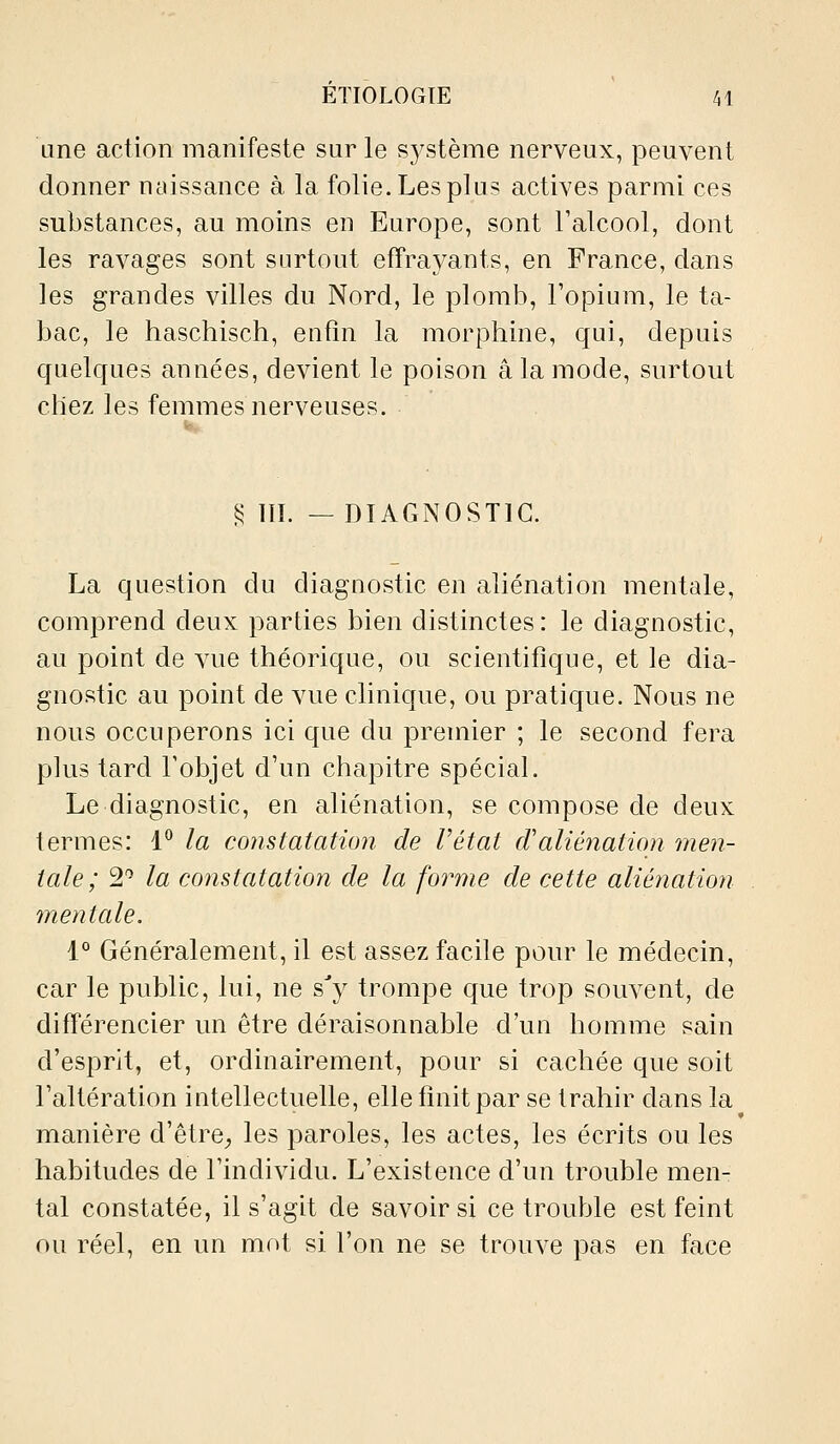 une action manifeste sur le système nerveux, peuvent donner néussance à la folie. Les plus actives parmi ces substances, au moins en Europe, sont l'alcool, dont les ravages sont surtout effraj^ants, en France, dans les grandes villes du Nord, le plomb, l'opium, le ta- bac, le haschisch, enfin la morphine, qui, depuis cfuelques années, devient le poison a la mode, surtout chez les femmes nerveuses. § lïl. —DIAGNOSTIC. La question du diagnostic en aliénation mentale, comprend deux parties bien distinctes: le diagnostic, au point de vue théorique, ou scientifique, et le dia- gnostic au point de vue clinique, ou pratique. Nous ne nous occuperons ici que du premier ; le second fera plus tard l'objet d'un chapitre spécial. Le diagnostic, en aliénation, se compose de deux termes: 1^ la constatation de l'état cValiénation men- tale; 2 la constatation de la forme de cette aliénation mentale, 1° Généralement, il est assez facile pour le médecin, car le public, lui, ne s'y trompe que trop souvent, de différencier un être déraisonnable d'un homme sain d'esprit, et, ordinairement, pour si cachée que soit l'altération intellectuelle, elle finit par se trahir clans la^ manière d'ètre_, les paroles, les actes, les écrits ou les habitudes de l'individu. L'existence d'un trouble men- tal constatée, il s'agit de savoirs! ce trouble est feint ou réel, en un mot si l'on ne se trouve pas en face