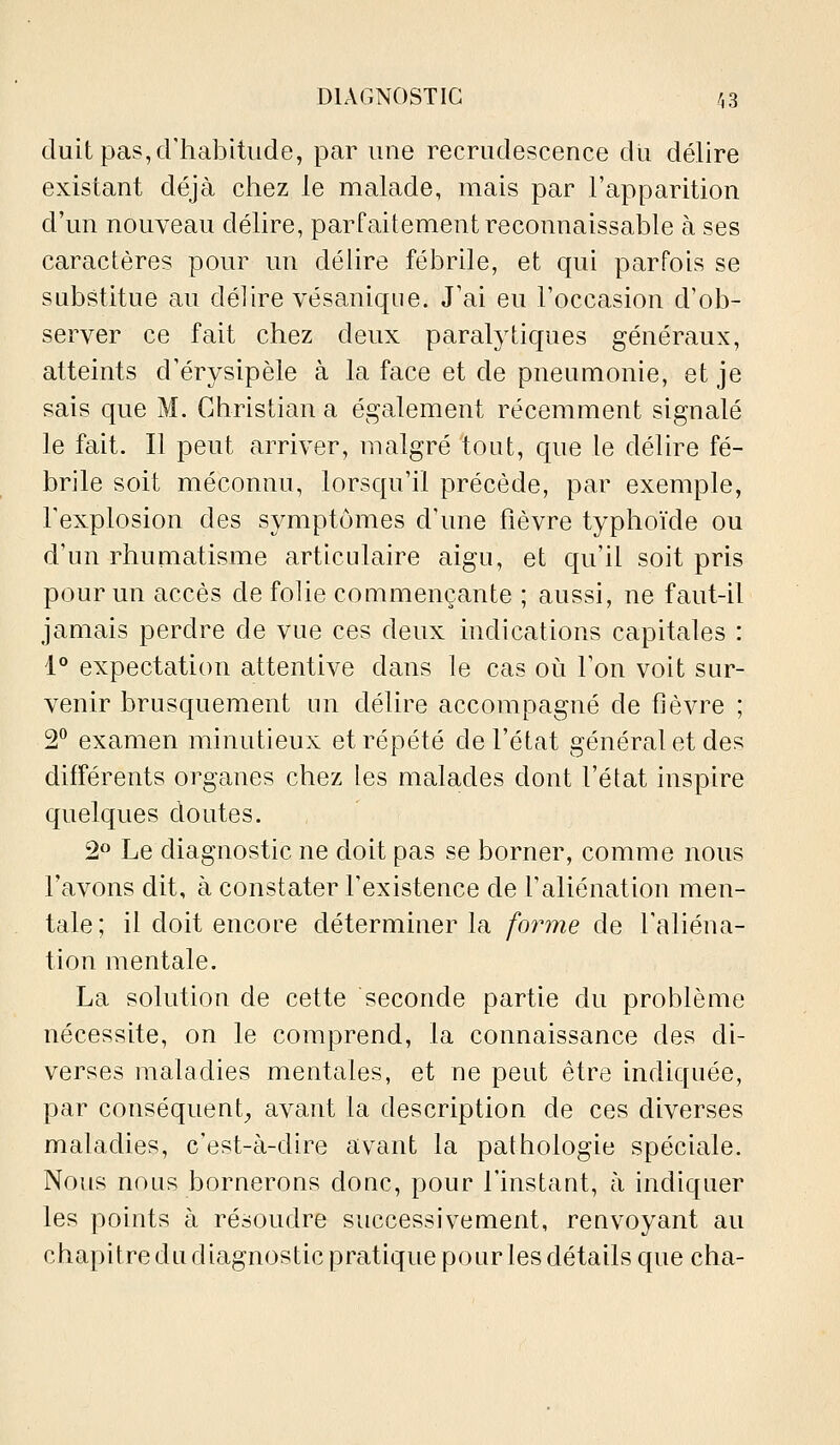 duitpas,crhabitude, par une recrudescence du délire existant déjà chez le malade, mais par l'apparition d'un nouveau délire, parfaitement reconnaissable à ses caractères pour un délire fébrile, et qui parfois se substitue au délire vésaniqne. J'ai eu l'occasion d'ob- server ce fait chez deux paralytiques généraux, atteints d'érysipèle à la face et de pneumonie, et je sais que M. Christian a également récemment signalé le fait. Il peut arriver, malgré tout, que le délire fé- brile soit méconnu, lorscpi'il précède, par exemple, l'explosion des symptômes d'une fièvre typhoïde ou d'un rhumatisme articidaire aigu, et qu'il soit pris pour un accès de folie commençante ; aussi, ne faut-il jamais perdre de vue ces deux indications capitales : 1° expectation attentive dans le cas où l'on voit sur- venir brusquement un délire accompagné de fièvre ; 2° examen minutieux et répété de l'état général et des différents organes chez les malades dont l'état inspire quelques doutes. 2<^ Le diagnostic ne doit pas se borner, comme nous l'avons dit, à constater l'existence de l'aliénation men- tale; il doit encore déterminer la forme de l'aliéna- tion mentale. La solution de cette seconde partie du problème nécessite, on le comprend, la connaissance des di- verses maladies mentales, et ne peut être indiquée, par conséquent^ avant la description de ces diverses maladies, c'est-à-dire avant la pathologie spéciale. Nous nous bornerons donc, pour l'instant, à indiquer les points à résoudre successivement, renvoyant au chapitre du diagnostic pratique pour les détails que cha-