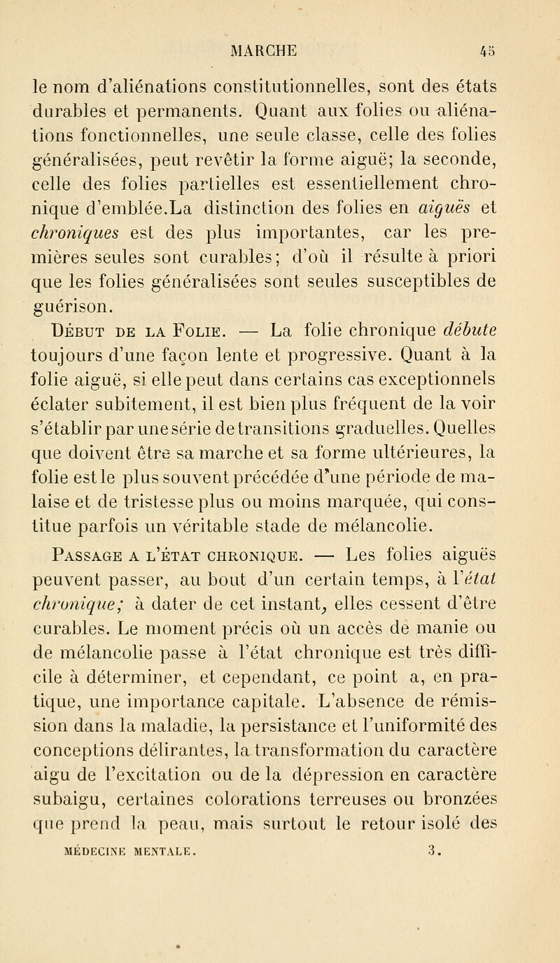 le nom d'aliénations constitutionnelles, sont des états durables et permanents. Quant aux folies ou aliéna- tions fonctionnelles, une seule classe, celle des folies généralisées, peut revêtir la forme aiguë; la seconde, celle des folies partielles est essentiellement chro- nique d'emblée.La distinction des folies en aiguës et chroniques est des plus importantes, car les pre- mières seules sont curables ; d'oi^i il résulte à priori que les folies généralisées sont seules susceptibles de guérison. DÉBUT DE LA FoLiE. — La folic chronique débute toujours d'une façon lente et progressive. Quant à la folie aiguë, si elle peut dans certains cas exceptionnels éclater subitement, il est bien plus fréquent de la voir s'établir par une série de transitions graduelles. Quelles que doivent être sa marche et sa forme ultérieures, la folie est le plus souvent précédée d'une période de ma- laise et de tristesse plus ou moins marquée, qui cons- titue parfois un véritable stade de mélancolie. Passage a l'état chronique. — Les folies aiguës peuvent passer, au bout d'un certain temps, à Yétat chronique; à dater de cet instant^ elles cessent d'être curables. Le moment précis où un accès de manie ou de mélancolie passe à l'état chronique est très diffi- cile à déterminer, et cependant, ce point a, en pra- tique, une importance capitale. L'absence de rémis- sion dans la maladie, la persistance et l'uniformité des conceptions délirantes, la transformation du caractère aigu de l'excitation ou de la dépression en caractère subaigu, certaines colorations terreuses ou bronzées que prend la peau, mais surtout le retour isolé des MÉDECINIÎ MENTALE. 3.